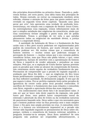 dos princípios desenvolvidos na primeira classe. Fazendo-o, pode-
remos formar, até certo ponto, uma idéia exata dos princípios de
todos. Desejo contudo, ao entrar na comparação imediata atrás
referida, chamar a atenção do leitor para um ponto notável que é
revelado no segundo verso deste capítulo. "Quando uma alma
pecar por erro". Isto apresenta uma verdade de profunda bem-
aventurança, em relação com a expiação do Senhor Jesus Cristo.
Ao contemplarmos essa expiação, vemos infinitamente mais do
que a simples satisfação das exigências da consciência, ainda que
essa consciência tivesse atingido o ponto mais alto de polida
sensibilidade. Temos o privilégio de ver nela o que satisfaz
plenamente todas as exigências da santidade divina, a justiça
divina e a majestade divina.
A santidade da habitação de Deus e o fundamento da Sua
união com o Seu povo nunca poderiam ser regulamentadas pelo
padrão da consciência do homem, por muito elevado que esse
padrão pudesse ser. Há muitas coisas que a consciência do
homem omitiria — muitas coisas que poderiam escapar à
percepção do homem —, muitas coisas que o seu coração poderia
considerar lícitas, mas que Deus não podia tolerar; e que, como
conseqüência, haviam de interferir com a aproximação do homem
de Deus e impedi-lo de render adoração e prejudicar as suas
relações. Pelo que, se a expiação de Cristo fizesse apenas provisão
para os pecados que estão ao alcance da compreensão do homem,
nós estaríamos muito aquém do verdadeiro fundamento da paz.
Precisamos de compreender que o pecado foi expiado segundo a
avaliação que Deus fez dele — que as exigências do Seu trono
foram perfeitamente cumpridas —, o pecado, tal qual é visto à luz
da Sua inflexível santidade, foi divinamente julgado. É isto que dá
paz segura à alma. Fez-se perfeita expiação tanto pelos pecados de
ignorância do crente como pelos seus pecados conhecidos. O
sacrifício de Cristo é o fundamento das suas relações e comunhão
com Deus, segundo a apreciação divina das suas exigências.
Um conhecimento claro deste fato é de incalculável valor. A
não ser que se lance mão deste aspecto da expiação, não pode
haver paz firme, nem poderá haver compreensão moral da
extensão e plenitude da obra de Cristo ou da verdadeira natureza
do parentesco baseado nela. Deus sabia o que era necessário para
que o homem pudesse estar na Sua presença sem o mais simples
temor; e fez para isso ampla provisão na cruz. A comunhão entre
Deus e o homem era inteiramente impossível se o pecado não
tivesse sido liquidado segundo os pensamentos de Deus sobre ele;
porque, embora a consciência do homem estivesse satisfeita, a
pergunta levantar-se-ia sempre, Deus ficou satisfeito? Se esta
pergunta não pudesse ser respondida afirmativamente, a
 