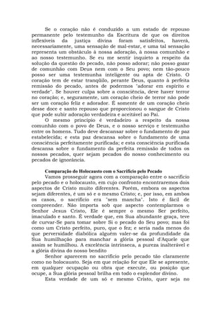 Se o coração não é conduzido a um estado de repouso
permanente pelo testemunho da Escritura de que os direitos
inflexíveis da justiça divina foram satisfeitos, haverá,
necessariamente, uma sensação de mal-estar, e uma tal sensação
representa um obstáculo à nossa adoração, à nossa comunhão e
ao nosso testemunho. Se eu me sentir inquieto a respeito da
solução da questão do pecado, não posso adorar; não posso gozar
de comunhão com Deus nem com o Seu povo; nem tão-pouco
posso ser uma testemunha inteligente ou apta de Cristo. O
coração tem de estar tranqüilo, perante Deus, quanto à perfeita
remissão do pecado, antes de podermos "adorar em espírito e
verdade". Se houver culpa sobre a consciência, deve haver terror
no coração; e, seguramente, um coração cheio de terror não pode
ser um coração feliz e adorador. É somente de um coração cheio
desse doce e santo repouso que proporcionou o sangue de Cristo
que pode subir adoração verdadeira e aceitável ao Pai.
O mesmo princípio é verdadeiro a respeito da nossa
comunhão com o povo de Deus, e o nosso serviço e testemunho
entre os homens. Tudo deve descansar sobre o fundamento de paz
estabelecida; e esta paz descansa sobre o fundamento de uma
consciência perfeitamente purificada; e esta consciência purificada
descansa sobre o fundamento da perfeita remissão de todos os
nossos pecados, quer sejam pecados do nosso conhecimento ou
pecados de ignorância.
Comparação do Holocausto com o Sacrifício pelo Pecado
Vamos prosseguir agora com a comparação entre o sacrifício
pelo pecado e o holocausto, em cujo confronto encontraremos dois
aspectos de Cristo muito diferentes. Porém, embora os aspectos
sejam diferentes, é um só e o mesmo Cristo; e, por isso, em ambos
os casos, o sacrifício era "sem mancha". Isto é fácil de
compreender. Não importa sob que aspecto contemplarmos o
Senhor Jesus Cristo, Ele é sempre o mesmo Ser perfeito,
imaculado e santo. É verdade que, em Sua abundante graça, teve
de curvar-Se para tomar sobre Si o pecado do Seu povo; mas foi
como um Cristo perfeito, puro, que o fez; e seria nada menos do
que perversidade diabólica alguém valer-se da profundidade da
Sua humilhação para manchar a glória pessoal d'Aquele que
assim se humilhou. A excelência intrínseca, a pureza inalterável e
a glória divina do nosso bendito
Senhor aparecem no sacrifício pelo pecado tão claramente
como no holocausto. Seja em que relação for que Ele se apresente,
em qualquer ocupação ou obra que execute, ou posição que
ocupe, a Sua glória pessoal brilha em todo o esplendor divino.
Esta verdade de um só e mesmo Cristo, quer seja no
 