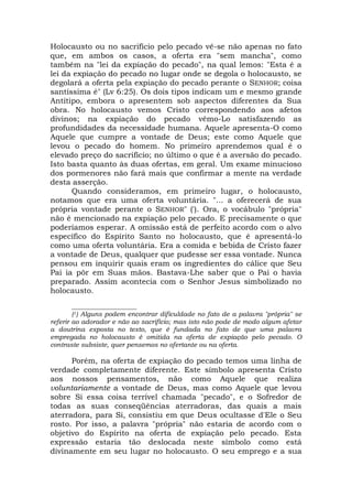 Holocausto ou no sacrifício pelo pecado vê-se não apenas no fato
que, em ambos os casos, a oferta era "sem mancha", como
também na "lei da expiação do pecado", na qual lemos: "Esta é a
lei da expiação do pecado no lugar onde se degola o holocausto, se
degolará a oferta pela expiação do pecado perante o SENHOR; coisa
santíssima é" (Lv 6:25). Os dois tipos indicam um e mesmo grande
Antítipo, embora o apresentem sob aspectos diferentes da Sua
obra. No holocausto vemos Cristo correspondendo aos afetos
divinos; na expiação do pecado vêmo-Lo satisfazendo as
profundidades da necessidade humana. Aquele apresenta-O como
Aquele que cumpre a vontade de Deus; este como Aquele que
levou o pecado do homem. No primeiro aprendemos qual é o
elevado preço do sacrifício; no último o que é a aversão do pecado.
Isto basta quanto às duas ofertas, em geral. Um exame minucioso
dos pormenores não fará mais que confirmar a mente na verdade
desta asserção.
Quando consideramos, em primeiro lugar, o holocausto,
notamos que era uma oferta voluntária. "... a oferecerá de sua
própria vontade perante o SENHOR" ('). Ora, o vocábulo "própria"
não é mencionado na expiação pelo pecado. E precisamente o que
poderíamos esperar. A omissão está de perfeito acordo com o alvo
específico do Espírito Santo no holocausto, que é apresentá-lo
como uma oferta voluntária. Era a comida e bebida de Cristo fazer
a vontade de Deus, qualquer que pudesse ser essa vontade. Nunca
pensou em inquirir quais eram os ingredientes do cálice que Seu
Pai ia pôr em Suas mãos. Bastava-Lhe saber que o Pai o havia
preparado. Assim acontecia com o Senhor Jesus simbolizado no
holocausto.
____________________
(1) Alguns podem encontrar dificuldade no fato de a palavra "própria" se
referir ao adorador e não ao sacrifício; mas isto não pode de modo algum afetar
a doutrina exposta no texto, que é fundada no fato de que uma palavra
empregada no holocausto é omitida na oferta de expiação pelo pecado. O
contraste subsiste, quer pensemos no ofertante ou na oferta.
Porém, na oferta de expiação do pecado temos uma linha de
verdade completamente diferente. Este símbolo apresenta Cristo
aos nossos pensamentos, não como Aquele que realiza
voluntariamente a vontade de Deus, mas como Aquele que levou
sobre Si essa coisa terrível chamada "pecado", e o Sofredor de
todas as suas conseqüências aterradoras, das quais a mais
aterradora, para Si, consistiu em que Deus ocultasse d'Ele o Seu
rosto. Por isso, a palavra "própria" não estaria de acordo com o
objetivo do Espírito na oferta de expiação pelo pecado. Esta
expressão estaria tão deslocada neste símbolo como está
divinamente em seu lugar no holocausto. O seu emprego e a sua
 