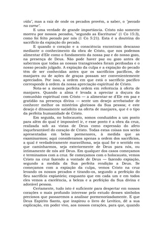 vida", mas a raiz de onde os pecados provêm, a saber, o "pecado
na carne".
E uma verdade de grande importância. Cristo não somente
morreu por nossos pecados, "segundo as Escrituras" (1 Co 15:3),
como foi feito pecado por nós (1 Co 5:21). Esta é a doutrina do
sacrifício da expiação do pecado.
E quando o coração e a consciência encontram descanso
mediante o conhecimento da obra de Cristo, que nos podemos
alimentar d'Ele como o fundamento da nossa paz e do nosso gozo,
na presença de Deus. Não pode haver paz ou gozo antes de
sabermos que todas as nossas transgressões foram perdoadas e o
nosso pecado julgado. A expiação da culpa e a expiação do pecado
têm de ser conhecidas antes que os sacrifícios pacíficos, de
manjares ou de ações de graças possam ser convenientemente
apreciados. Por isso, a ordem em que está o sacrifício pacífico
corresponde à ordem da nossa apreciação espiritual de Cristo.
Nota-se a mesma perfeita ordem em referência à oferta de
manjares. Quando a alma é levada a apreciar a doçura da
comunhão espiritual com Cristo — a alimentar-se d'Ele em paz e
gratidão na presença divina — sente um desejo arrebatador de
conhecer melhor os mistérios gloriosos da Sua pessoa; e este
desejo é ditosamente satisfeito na oferta de manjares, que é o tipo
da perfeita humanidade de Cristo.
Em seguida, no holocausto, somos conduzidos a um ponto
para além do qual é impossível ir, e esse ponto é a obra da cruz,
realizada sob as vistas de Deus como expressão do afeto
inquebrantável do coração de Cristo. Todas estas coisas nos serão
apresentadas em belos pormenores, à medida que as
examinarmos; aqui consideramos apenas a ordem dos sacrifícios,
a qual é verdadeiramente maravilhosa, seja qual for o sentido em
que caminharmos, seja exteriormente de Deus para nós, ou
intimamente de nós até Deus. Em qualquer dos casos começamos
e terminamos com a cruz. Se começamos com o holocausto, vemos
Cristo na cruz fazendo a vontade de Deus — fazendo expiação,
segundo a medida da Sua perfeita rendição a Deus. Se
começamos com a expiação da culpa, vemos Cristo na cruz
levando os nossos pecados e tirando-os, segundo a perfeição do
Seu sacrifício expiatório; enquanto que em cada um e em todos
eles vemos a excelência, a beleza e a perfeição da Sua divina e
adorável pessoa.
Certamente, tudo isto é suficiente para despertar em nossos
corações o mais profundo interesse pelo estudo desses símbolos
preciosos que passaremos a analisar pormenorizadamente. E que
Deus Espírito Santo, que inspirou o livro de Levítico, dê a sua
explicação, em poder vivo, aos nossos corações, para que, quando
 