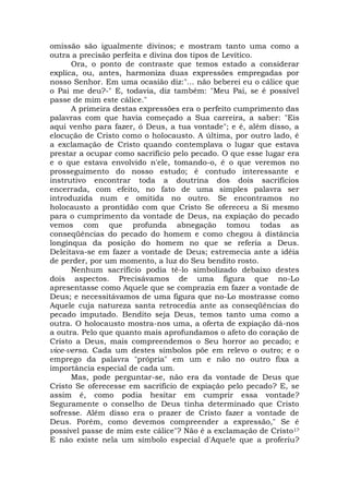 omissão são igualmente divinos; e mostram tanto uma como a
outra a precisão perfeita e divina dos tipos de Levítico.
Ora, o ponto de contraste que temos estado a considerar
explica, ou, antes, harmoniza duas expressões empregadas por
nosso Senhor. Em uma ocasião diz:"... não beberei eu o cálice que
o Pai me deu?-" E, todavia, diz também: "Meu Pai, se é possível
passe de mim este cálice."
A primeira destas expressões era o perfeito cumprimento das
palavras com que havia começado a Sua carreira, a saber: "Eis
aqui venho para fazer, ó Deus, a tua vontade"; e é, além disso, a
elocução de Cristo como o holocausto. A última, por outro lado, é
a exclamação de Cristo quando contemplava o lugar que estava
prestar a ocupar como sacrifício pelo pecado. O que esse lugar era
e o que estava envolvido n'ele, tomando-o, é o que veremos no
prosseguimento do nosso estudo; é contudo interessante e
instrutivo encontrar toda a doutrina dos dois sacrifícios
encerrada, com efeito, no fato de uma simples palavra ser
introduzida num e omitida no outro. Se encontramos no
holocausto a prontidão com que Cristo Se ofereceu a Si mesmo
para o cumprimento da vontade de Deus, na expiação do pecado
vemos com que profunda abnegação tomou todas as
conseqüências do pecado do homem e como chegou à distância
longínqua da posição do homem no que se referia a Deus.
Deleitava-se em fazer a vontade de Deus; estremecia ante a idéia
de perder, por um momento, a luz do Seu bendito rosto.
Nenhum sacrifício podia tê-lo simbolizado debaixo destes
dois aspectos. Precisávamos de uma figura que no-Lo
apresentasse como Aquele que se comprazia em fazer a vontade de
Deus; e necessitávamos de uma figura que no-Lo mostrasse como
Aquele cuja natureza santa retrocedia ante as conseqüências do
pecado imputado. Bendito seja Deus, temos tanto uma como a
outra. O holocausto mostra-nos uma, a oferta de expiação dá-nos
a outra. Pelo que quanto mais aprofundamos o afeto do coração de
Cristo a Deus, mais compreendemos o Seu horror ao pecado; e
vice-versa. Cada um destes símbolos põe em relevo o outro; e o
emprego da palavra "própria" em um e não no outro fixa a
importância especial de cada um.
Mas, pode perguntar-se, não era da vontade de Deus que
Cristo Se oferecesse em sacrifício de expiação pelo pecado? E, se
assim é, como podia hesitar em cumprir essa vontade?
Seguramente o conselho de Deus tinha determinado que Cristo
sofresse. Além disso era o prazer de Cristo fazer a vontade de
Deus. Porém, como devemos compreender a expressão," Se é
possível passe de mim este cálice"? Não é a exclamação de Cristo1?
E não existe nela um símbolo especial d'Aque!e que a proferiu?
 