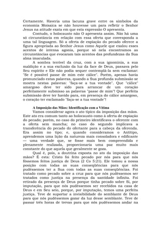 Certamente. Haveria uma lacuna grave entre os símbolos da
economia Moisaica se não houvesse um para refletir o Senhor
Jesus na atitude exata em que esta expressão O apresenta.
Contudo, o holocausto não O apresenta assim. Não há uma
só circunstância em relação com essa oferta que corresponda a
uma tal linguagem. Só a oferta de expiação do pecado oferece a
figura apropriada ao Senhor Jesus como Aquele que exalou esses
acentos de intensa agonia, porque só nela encontramos as
circunstâncias que evocaram tais acentos das profundezas da Sua
alma imaculada.
A sombra terrível da cruz, com a sua ignomínia, a sua
maldição e a sua exclusão da luz da face de Deus, passava pelo
Seu espírito e Ele não podia sequer contemplá-la sem exclamar:
"Se é possível passe de mim este cálice". Porém, apenas havia
pronunciado estas palavras, quando a Sua profunda submissão se
mostra nestas palavras: "faça-se a tua vontade". Que "cálice"
amargoso deve ter sido para arrancar de um coração
perfeitamente submisso as palavras "passe de mim"! Que perfeita
submissão deve ter havido para, em presença do cálice amargoso,
o coração ter exclamado "faça-se a tua vontade"!
A Imposição das Mãos: Identificação com a Vítima
Vamos considerar agora o ato típico da imposição das mãos.
Este ato era comum tanto ao holocausto como à oferta de expiação
do pecado; porém, no caso do primeiro identificava o oferente com
a oferta sem mancha; no caso do segundo implicava a
transferência do pecado do ofertante para a cabeça da oferenda.
Era assim no tipo; e, quando consideramos o Antítipo,
aprendemos uma lição da natureza mais consoladora e edificante
— uma verdade que, se fosse mais bem compreendida e
plenamente realizada, proporcionaria uma paz muito mais
constante do que aquela que geralmente se goza.
Qual é, pois, a doutrina exposta no ato da imposição das
mãos? É esta: Cristo foi feito pecado por nós para que nós
fôssemos feitos justiça de Deus (2 Co 5:21). Ele tomou a nossa
posição com todas as suas conseqüências para que nós
pudéssemos ter a Sua com todas as suas conseqüências. Foi
tratado como pecado sobre a cruz para que nós pudéssemos ser
tratados como justiça na presença da santidade infinita. Foi
retirado da presença de Deus porque tinha pecado sobre Si, por
imputação, para que nós pudéssemos ser recebidos na casa de
Deus e em Seu seio, porque, por imputação, temos uma perfeita
justiça. Teve de suportar a invisibilidade do semblante de Deus
para que nós pudéssemos gozar da luz desse semblante. Teve de
passar três horas de trevas para que nós pudéssemos andar na
 