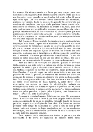 luz eterna. Foi desamparado por Deus por um tempo, para que
nós pudéssemos gozar a Sua presença para sempre. Tudo que nos
era imposto, como pecadores arruinados, foi posto sobre Si para
que tudo que Lhe era devido, como Realizador da redenção,
pudesse ser nosso. Tudo foi contra Si quando foi pendurado no
madeiro de maldição para que nada pudesse haver contra nós.
Identificou-se conosco, na realidade da morte e do juízo, para que
nós pudéssemos ser identificados consigo, na realidade da vida e
justiça. Bebeu o cálice da ira — o cálice do terror— para que nós
pudéssemos beber o cálice da salvação — o cálice do favor infinito.
Foi tratado conforme os nossos méritos para que nós pudéssemos
ser tratados segundo os Seus.
Tal é a maravilhosa verdade ilustrada pelo ato cerimonial da
imposição das mãos. Depois de o adorador ter posto a sua mão
sobre a cabeça do holocausto, já não se tratava da questão do que
ele era ou do que merecia e tornava-se inteiramente uma questão
do que a oferta era segundo o juízo do Senhor. Se a oferta era sem
mancha, o oferente era-o também; se a oferta era aceite também o
era o oferente. Estavam perfeitamente identificados. O ato de
impor as mãos constituía-os em um aos olhos de Deus. Ele via o
oferente por meio da oferta. Era assim no caso do holocausto.
Mas na oferta de expiação do pecado, quando o oferente
tinha posto a sua mão sobre a cabeça da oferta, tornava-se uma
questão de saber o que o oferente era e o que ele merecia. A oferta
era tratada segundo os méritos do ofertante. Eram perfeitamente
identificados. O ato de impor as mãos constituía-os em um, no
parecer de Deus. O pecado do ofertante era tratado na oferta de
expiação do pecado; a pessoa do oferente era aceite no holocausto.
Isto fazia uma grande diferença. Por isso, embora o ato de impor
as mãos fosse comum às duas figuras, e, além disso, fosse
expressivo, em ambos os casos de identificação, todavia as
conseqüências eram tão diferentes quanto o podiam ser. O justo
tratado como injusto; o injusto aceito no justo."... Cristo padeceu
uma vez pelos pecados, o justo pelos injustos, para levar-nos a
Deus" (1 Pe 3:18). Esta é a doutrina.
Os nossos pecados levaram Cristo à cruz; mas Ele leva-nos a
Deus. E se Ele nos leva a Deus é por Sua própria aceitabilidade
como ressuscitado de entre os mortos, havendo tirado os nossos
pecados, segundo a perfeição da Sua obra. Ele levou os nossos
pecados para longe do santuário de Deus a fim de nos poder
trazer perto, até mesmo ao lugar santíssimo, em inteira confiança
de coração, tendo a consciência purificada de toda a mancha de
pecado pelo Seu precioso sangue.
Bem, quanto mais compararmos todos os pormenores do
holocausto e da oferta de expiação do pecado, tanto mais
 
