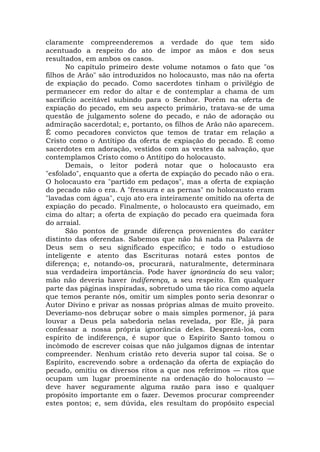 claramente compreenderemos a verdade do que tem sido
acentuado a respeito do ato de impor as mãos e dos seus
resultados, em ambos os casos.
No capítulo primeiro deste volume notamos o fato que "os
filhos de Arão" são introduzidos no holocausto, mas não na oferta
de expiação do pecado. Como sacerdotes tinham o privilégio de
permanecer em redor do altar e de contemplar a chama de um
sacrifício aceitável subindo para o Senhor. Porém na oferta de
expiação do pecado, em seu aspecto primário, tratava-se de uma
questão de julgamento solene do pecado, e não de adoração ou
admiração sacerdotal; e, portanto, os filhos de Arão não aparecem.
É como pecadores convictos que temos de tratar em relação a
Cristo como o Antítipo da oferta de expiação do pecado. É como
sacerdotes em adoração, vestidos com as vestes da salvação, que
contemplamos Cristo como o Antítipo do holocausto.
Demais, o leitor poderá notar que o holocausto era
"esfolado", enquanto que a oferta de expiação do pecado não o era.
O holocausto era "partido em pedaços", mas a oferta de expiação
do pecado não o era. A "fressura e as pernas" no holocausto eram
"lavadas com água", cujo ato era inteiramente omitido na oferta de
expiação do pecado. Finalmente, o holocausto era queimado, em
cima do altar; a oferta de expiação do pecado era queimada fora
do arraial.
São pontos de grande diferença provenientes do caráter
distinto das oferendas. Sabemos que não há nada na Palavra de
Deus sem o seu significado específico; e todo o estudioso
inteligente e atento das Escrituras notará estes pontos de
diferença; e, notando-os, procurará, naturalmente, determinara
sua verdadeira importância. Pode haver ignorância do seu valor;
mão não deveria haver indiferença, a seu respeito. Em qualquer
parte das páginas inspiradas, sobretudo uma tão rica como aquela
que temos perante nós, omitir um simples ponto seria desonrar o
Autor Divino e privar as nossas próprias almas de muito proveito.
Deveríamo-nos debruçar sobre o mais simples pormenor, já para
louvar a Deus pela sabedoria nelas revelada, por Ele, já para
confessar a nossa própria ignorância deles. Desprezá-los, com
espírito de indiferença, é supor que o Espírito Santo tomou o
incômodo de escrever coisas que não julgamos dignas de intentar
compreender. Nenhum cristão reto deveria supor tal coisa. Se o
Espírito, escrevendo sobre a ordenação da oferta de expiação do
pecado, omitiu os diversos ritos a que nos referimos — ritos que
ocupam um lugar proeminente na ordenação do holocausto —
deve haver seguramente alguma razão para isso e qualquer
propósito importante em o fazer. Devemos procurar compreender
estes pontos; e, sem dúvida, eles resultam do propósito especial
 