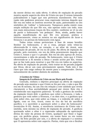 da mente divina em cada oferta. A oferta de expiação do pecado
mostra aquele aspecto da obra de Cristo em que O vemos tomando
judicialmente o lugar que nos pertencia moralmente. Por esta
razão não podemos procurar essa expressão intensa daquilo que
Ele era em todos os motivos secretos de ação, patenteados no ato
simbólico de "esfolar" o holocausto. Tampouco podia existir essa
ampla exibição do que Ele era, não apenas como um todo, mas
nos mais minuciosos traços do Seu caráter, conforme se vê no ato
de partir o holocausto "em pedaços". Nem, ainda, podia haver
aquela manifestação do que Ele era pessoal, prática e
intrinsecamente, como se mostra no ato significativo de lavar a
fressura e as pernas do holocausto com água.
Todas estas coisas pertenciam à fase de nosso bendito
Senhor no holocausto, e só a essa, porque nela vêmo-Lo
oferecendo-Se à vista, ao coração, e ao altar de Jeová, sem
imputação de pecado, de ira ou de juízo. Na oferta de expiação do
pecado, pelo contrário, em vez da idéia proeminente daquilo que
Cristo é, temos o que é o pecado. Em vez do alto apreço de Jesus,
encontramos o ódio do pecado. No holocausto, visto que é Cristo
oferecendo-se a Si mesmo a Deus e sendo aceito por Ele, vemos
que se faz tudo para mostrar o que Ele era em todos os aspectos.
Na oferta de expiação do pecado, visto tratar-se do pecado julgado
por Deus, dá-se um caso precisamente oposto. Tudo isto é tão
claro que não exige esforço da mente para o compreender. Deriva
naturalmente do caráter distinto do símbolo.
A Gordura da Vítima:
Imagem da Excelência de Cristo em sua Morte pelo Pecado
Contudo, embora o objetivo principal na oferta de expiação
do pecado seja mostrar o que Cristo se fez por nós, e não o que Ele
era em Si mesmo, há um rito em relação a este símbolo que revela
claramente a Sua aceitabilidade pessoal por Jeová. Este rito é
estabelecido nas seguintes palavras: "E toda a gordura do novilho
da expiação tirará dele: a gordura que cobre a fressura, e toda a
gordura que está sobre a fressura, e os dois rins, e a gordura que
está sobre eles, que está sobre as tripas, e o redenho de sobre o
fígado, com os rins, tirará, como se tira do boi do sacrifício
pacífico; e o sacerdote a queimará sobre o altar do holocausto"
(versículos 8-10). Assim, a excelência intrínseca de Cristo não é
omitida, nem mesmo na oferta de expiação do pecado. A gordura
queimada sobre o altar é a expressão adequada da apreciação
divina do valor da pessoa de Cristo, qualquer que fosse o lugar
que, em perfeita graça, tomasse, em nosso favor ou em nosso
lugar; foi feito pecado por nós, e a oferta de expiação é a sombra
que O apresenta sobre este aspecto. Porém, visto que era o Senhor
 