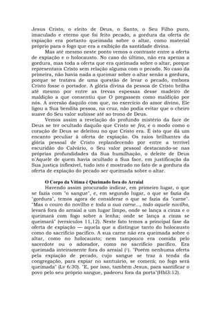 Jesus Cristo, o eleito de Deus, o Santo, o Seu Filho puro,
imaculado e eterno que foi feito pecado, a gordura da oferta de
expiação era portanto queimada sobre o altar, como material
próprio para o fogo que era a exibição da santidade divina.
Mas até mesmo neste ponto vemos o contraste entre a oferta
de expiação e o holocausto. No caso do último, não era apenas a
gordura, mas toda a oferta que era queimada sobre o altar, porque
representava Cristo sem relação alguma com o pecado. No caso da
primeira, não havia nada a queimar sobre o altar senão a gordura,
porque se tratava de uma questão de levar o pecado, embora
Cristo fosse o portador. A glória divina da pessoa de Cristo brilha
até mesmo por entre as trevas espessas desse madeiro de
maldição a que consentiu que O pregassem como maldição por
nós. A aversão daquilo com que, no exercício do amor divino, Ele
ligou a Sua bendita pessoa, na cruz, não podia evitar que o cheiro
suave do Seu valor subisse até ao trono de Deus.
Vemos assim a revelação do profundo mistério da face de
Deus se ter ocultado daquilo que Cristo se fez, e o modo como o
coração de Deus se deleitou no que Cristo era. É isto que dá um
encanto peculiar à oferta de expiação. Os raios brilhantes da
glória pessoal de Cristo replandecendo por entre a terrível
escuridão do Calvário, o Seu valor pessoal destacando-se nas
próprias profundidades da Sua humilhação, o deleite de Deus
n'Aquele de quem havia ocultado a Sua face, em justificação da
Sua justiça inflexível, tudo isto é mostrado no fato de a gordura da
oferta de expiação do pecado ser queimada sobre o altar.
O Corpo da Vítima é Queimado fora do Arraial
Havendo assim procurado indicar, em primeiro lugar, o que
se fazia com "o sangue", e, em segundo lugar, o que se fazia da
"gordura", temos agora de considerar o que se fazia da "carne".
"Mas o couro do novilho e toda a sua carne..., todo aquele novilho,
levará fora do arraial a um lugar limpo, onde se lança a cinza e o
queimará com fogo sobre a lenha; onde se lança a cinza se
queimará" (versículos 11,12). Neste fato temos a principal fase da
oferta de expiação — aquela que a distingue tanto do holocausto
como do sacrifício pacífico. A sua carne não era queimada sobre o
altar, como no holocausto; nem tampouco era comida pelo
sacerdote ou o adorador, como no sacrifício pacífico. Era
queimada inteiramente fora do arraial (1). "Porém nenhuma oferta
pela expiação de pecado, cujo sangue se traz à tenda da
congregação, para expiar no santuário, se comerá; no fogo será
queimada" (Lv 6:30). "E, por isso, também Jesus, para santificar o
povo pelo seu próprio sangue, padeceu fora da porta"(Hbl3:12).
 