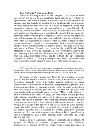 Uma Aplicação Prática para o Culto
Comparando o que se fazia do "sangue" com o que se fazia
da "carne" ou do corpo do sacrifício, duas ordens de verdade se
apresentam aos nossos olhos, isto é, o culto e o discipulado. O
sangue que era levado ao santuário é o fundamento da primeira.
O corpo queimado fora do arraial é a base da segunda. Antes que
possamos adorar, em paz de consciência e tranqüilidade de
coração, temos de saber, com base na autoridade da Palavra e
pelo poder do Espírito, que a questão do pecado foi inteiramente
resolvida para sempre pelo sangue da oferta divina de expiação
que o Seu sangue foi espargido com perfeição perante o Senhor —
que todas as exigências de Deus e todas as nossas necessidades,
como pecadores culpados e arruinados, foram satisfeitas para
sempre. Este conhecimento dá perfeita paz; e, no gozo desta paz,
adoramos a Deus. Quando um Israelita da antigüidade havia
oferecido a sua oferta de expiação, a sua consciência ficava em
paz, tanto quanto esse sacrifício era capaz de dar paz. E verdade
que era uma paz temporária, sendo o fruto de um sacrifício
temporário. Porém, é claro que qualquer que fosse o gênero de paz
que o sacrifício podia proporcionar, o oferente podia desfrutá-la.
________________
(1) O texto diz respeito unicamente à expiação de pecados em que o
sangue era trazido para dentro do santuário. Havia ofertas pelo pecado das
quais Arão e seus filhos participavam (veja-se Lv 6:26, 29; Nm 18:9-10).
Portanto, sendo o nosso sacrifício divino e eterno, a nossa
paz é também divina e eterna. Assim como é o sacrifício tal é o
descanso baseado nele. Um judeu nunca poderia ter uma
consciência eternamente purificada, simplesmente porque não
tinha um sacrifício eternamente eficaz. Podia, de certo modo, ter a
sua consciência purificada por um dia, um mês ou um ano; mas
não podia tê-la purificada para sempre. "Mas, vindo Cristo, o
sumo sacerdote dos bens futuros, por um maior e mais perfeito
tabernáculo, não feito por mãos, isto é, não desta criação, nem por
sangue de bodes e bezerros, mas por seu próprio sangue, entrou
uma vez no santuário, havendo efetuado uma eterna redenção.
Porque se o sangue dos touros e bodes e a cinza de uma novilha,
esparzida sobre os imundos, os santificam, quanto à purificação
da carne, quanto mais o sangue de Cristo, que, pelo Espírito
eterno, se ofereceu a si mesmo imaculado a Deus, purificará a
vossa consciência das obras mortas, para servirdes ao Deus
vivo?"(Hb9:ll-14).
Temos aqui a exposição plena e explícita da doutrina. O
sangue de bodes e bezerros proporcionava uma redenção
temporária; o sangue de Cristo proporciona eterna redenção. A
 
