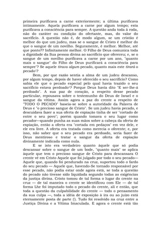 primeira purificava a carne exteriormente; a última purificava
intimamente. Aquela purificava a carne por algum tempo; esta
purificava a consciência para sempre. A questão anda toda à roda,
não do caráter ou condição do ofertante, mas, do valor do
sacrifício. A questão não é, de modo algum, se um cristão é
melhor do que um judeu, mas se o sangue de Cristo é melhor do
que o sangue de um novilho. Seguramente, é melhor. Melhor, até
que ponto?? Infinitamente melhor. O Filho de Deus comunica toda
a dignidade da Sua pessoa divina ao sacrifício que ofereceu; e, se o
sangue de um novilho purificava a carne por um ano, "quanto
mais o sangue" do Filho de Deus purificará a consciência para
sempre"? Se aquele tirava algum pecado, quanto mais este tirará o
pecado1?
Bem, por que razão sentia a alma de um judeu descanso,
por algum tempo, depois de haver oferecido o seu sacrifício? Como
sabia ele que o pecado especial pelo qual havia trazido o seu
sacrifício estava perdoado1? Porque Deus havia dito "E ser-lhe-á
perdoado". A sua paz de coração, a respeito desse pecado
particular, repousava sobre o testemunho do Deus de Israel e o
sangue da vítima. Assim agora a paz do crente a respeito de
"TODO O PECADO" baseia-se sobre a autoridade da Palavra de
Deus e "o precioso sangue de Cristo". Se um judeu havia pecado, e
descuidava fazer a sua oferta de expiação tinha de ser "cortado de
entre o seu povo"; porém quando tomava o seu lugar como
pecador—quando punha as suas mãos sobre a cabeça da oferta de
expiação, então a oferta era "cortada em pedaços" em vez dele, e
ele era livre. A oferta era tratada como merecia o oferente; e, por
isso, não saber que o seu pecado era perdoado, seria fazer de
Deus mentiroso e tratar o sangue da oferta de expiação
divinamente indicada como nula.
E se isto era verdadeiro quanto àquele que só podia
descansar sobre o sangue de um bode, "quanto mais" se aplica
àquele que tem o precioso sangue de Cristo para descansara O
crente vê em Cristo Aquele que foi julgado por todo o seu pecado—
Aquele que, quando foi pendurado na cruz, suportou todo o fardo
do seu pecado — Aquele que, havendo-Se tornado responsável por
esse pecado, não podia estar onde agora está, se toda a questão
do pecado não tivesse sido liquidada segundo todas as exigências
da justiça divina. Cristo tomou de tal forma o lugar do crente na
cruz — de tal maneira o crente se identificou com Ele — de tal
forma Lhe foi imputado todo o pecado do crente, ali e então, que
toda a questão da culpabilidade do crente — todo o pensamento
da sua culpa —, toda a idéia de exposição à ira ou ao juízo está
eternamente posta de parte ('). Tudo foi resolvido na cruz entre a
Justiça Divina e a Vítima Imaculada. E agora o crente está tão
 
