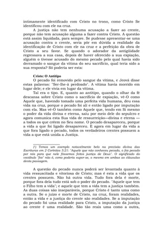 intimamente identificado com Cristo no trono, como Cristo Se
identificou com ele na cruz.
A justiça não tem nenhuma acusação a fazer ao crente,
porque não tem acusação alguma a fazer contra Cristo. A questão
está assim liquidada, para sempre. Se pudesse apresentar-se uma
acusação contra o crente, seria pôr em dúvida a realidade da
identificação de Cristo com ele na cruz e a perfeição da obra de
Cristo a seu favor. Se quando o adorador da antigüidade
regressava a sua casa, depois de haver oferecido a sua expiação,
alguém o tivesse acusado do mesmo pecado pelo qual havia sido
derramado o sangue da vítima do seu sacrifício, qual teria sido a
sua resposta? Só poderia ser esta:
Cristo: O Antítipo
O pecado foi removido pelo sangue da vítima, e Jeová disse
estas palavras: "Ser-lhe-á perdoado". A vítima havia morrido em
lugar dele; e ele vivia em lugar da vítima.
Tal era o tipo. E, quanto ao antítipo, quando o olhar da fé
descansa sobre Cristo como o sacrifício de expiação, vê-O como
Aquele que, havendo tomado uma perfeita vida humana, deu essa
vida na cruz, porque o pecado foi ali e então ligado por imputação
com ela. Mas vê-O também como Aquele que, tendo em Si mesmo
o poder da vida divina e eterna, saiu por meio dele do sepulcro e
agora comunica esta Sua vida de ressurreição—divina e eterna —
a todos os que crêem no Seu nome. O pecado desapareceu, porque
a vida a que foi ligado desapareceu. E agora em lugar da vida a
que fora ligado o pecado, todos os verdadeiros crentes possuem a
vida a que está unida a Justiça.
_______________
(1) Temos um exemplo notavelmente belo na precisão divina das
Escrituras em 2 Coríntios 5:21: "Aquele que não conheceu pecado, o fez pecado
por nós para que nele fôssemos feitos justiça de Deus". O significado do
vocábulo "fez" não é, como poderia supor-se, o mesmo em ambas as cláusulas
desta passagem.
A questão do pecado nunca poderá ser levantada quanto à
vida ressuscitada e vitoriosa de Cristo; mas é esta a vida que os
crentes possuem. Não há outra vida. Tudo fora dela é morte,
porque fora dela tudo está sob o poder do pecado. "Aquele que tem
o Filho tem a vida"; e aquele que tem a vida tem a justiça também.
As duas coisas são inseparáveis, porque Cristo é tanto uma como
a outra. Se o juízo e morte de Cristo, na cruz, foram realidades,
então a vida e a justiça do crente são realidades. Se a imputação
do pecado foi uma realidade para Cristo, a imputação da justiça
ao crente é uma realidade. São tão reais uma como a outra,
 