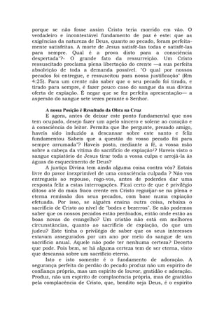 porque se não fosse assim Cristo teria morrido em vão. O
verdadeiro e incontestável fundamento de paz é este: que as
exigências da natureza de Deus, quanto ao pecado, foram perfeita-
mente satisfeitas. A morte de Jesus satisfê-las todas e satisfê-las
para sempre. Qual é a prova disto para a consciência
despertada"?- O grande fato da ressurreição. Um Cristo
ressuscitado proclama plena libertação do crente —a sua perfeita
absolvição de toda a demanda possível. "O qual por nossos
pecados foi entregue, e ressuscitou para nossa justificação" (Rm
4:25). Para um crente não saber que o seu pecado foi tirado, e
tirado para sempre, é fazer pouco caso do sangue da sua divina
oferta de expiação. É negar que se fez perfeita apresentação— a
aspersão do sangue sete vezes perante o Senhor.
A nossa Posição é Resultado da Obra na Cruz
E agora, antes de deixar este ponto fundamental que nos
tem ocupado, desejo fazer um apelo sincero e solene ao coração e
à consciência do leitor. Permita que lhe pergunte, prezado amigo,
haveis sido induzido a descansar sobre este santo e feliz
fundamentou Sabeis que a questão do vosso pecado foi para
sempre arrumada"? Haveis posto, mediante a fé, a vossa mão
sobre a cabeça da vítima do sacrifício de expiação1? Haveis visto o
sangue expiatório de Jesus tirar toda a vossa culpa e arrojá-la às
águas do esquecimento de Deus?
A justiça Divina tem ainda alguma coisa contra vós? Estais
livre do pavor inexprimível de uma consciência culpada ? Não vos
entregueis ao repouso, rogo-vos, antes de poderdes dar uma
resposta feliz a estas interrogações. Ficai certo de que é privilégio
ditoso até do mais fraco crente em Cristo regozijar-se na plena e
eterna remissão dos seus pecados, com base numa expiação
efetuada. Por isso, se alguém ensina outra coisa, rebaixa o
sacrifício de Cristo ao nível de "bodes e bezerros". Se não podemos
saber que os nossos pecados estão perdoados, então onde estão as
boas novas do evangelho? Um cristão não está em melhores
circunstâncias, quanto ao sacrifício de expiação, do que um
judeu? Este tinha o privilégio de saber que os seus interesses
estavam assegurados por um ano por meio do sangue de um
sacrifício anual. Aquele não pode ter nenhuma certeza? Decerto
que pode. Pois bem, se há alguma certeza tem de ser eterna, visto
que descansa sobre um sacrifício eterno.
Isto e isto somente é o fundamento de adoração. A
segurança perfeita do perdão do pecado produz não um espírito de
confiança própria, mas um espírito de louvor, gratidão e adoração.
Produz, não um espírito de complacência própria, mas de gratidão
pela complacência de Cristo, que, bendito seja Deus, é o espírito
 