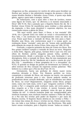 chegarmos ao fim, possamos ter motivo de sobra para bendizer ao
Senhor por tantas e tão admiráveis imagens da pessoa e obra de
nosso bendito Senhor e Salvador Jesus Cristo, a quem seja dada
glória, agora e para todo o sempre. Amém.
No holocausto, com o qual abre o livro de Levítico, temos
uma figura de Cristo, que "se ofereceu a si mesmo imaculado a
Deus" (Hb 9:14). Daí a posição que o Espírito Santo lhe dá. Se o
Senhor Jesus Cristo Se manifestou para realizar a obra gloriosa
da expiação, o Seu mais desejável e supremo objetivo, na sua
consecução estava a glória de Deus.
"Eis aqui venho, para fazer, ó Deus, a tua vontade" (Hb
10:9), era o grande lema em todas as cenas e circunstâncias da
Sua vida, e em nenhuma tão completamente como na obra da
cruz. Fosse qual fosse a vontade de Deus, Ele veio para a fazer.
Bendito seja Deus, nós conhecemos qual é a nossa parte na
realização dessa "vontade"; pois por ela "temos sido santificados
pela oblação do corpo de Jesus Cristo, feita uma vez" (Hb 10:10).
Contudo, o aspecto primário da obra de Cristo era Deus. Era
Seu prazer inefável cumprir a vontade de Deus na terra. Ninguém
a tinha feito. Alguns, pela graça, haviam feito o que era reto aos
olhos do Senhor; porém ninguém jamais tinha, perfeita e
invariavelmente, desde o princípio ao fim, sem hesitação e sem
divergência, feito a vontade de Deus. Mas foi isto exatamente que
o Senhor Jesus fez. Ele foi "obediente até à morte e morte de cruz"
(Fp 2:8): "...manifestou o firme propósito de ir a Jerusalém" (Lc
9:51). E quando se dirigia do jardim de Getsêmane ao Calvário, o
afeto intenso de Seu coração foi expresso nestas palavras: "Não
beberei eu o cálice que o Pai me deu?"(Jo 18:11).
Certamente, havia um perfume de cheiro suave nesta
absoluta devoção a Deus. Um Homem perfeito na terra,
cumprindo a vontade de Deus, até mesmo na morte, era assunto
de profundo interesse para o céu. Quem poderia sondar as
profundezas desse coração dedicado, que se manifestou aos olhos
de Deus, na cruz? Seguramente, ninguém senão Deus; porque
nisto, como em tudo mais, certo é que "ninguém conhece o Filho
senão o Pai"; e ninguém pode conhecer nada, até certo ponto, a
Seu respeito se o Pai o não revelar. A mente humana pode
compreender, até certo ponto, qualquer coisa do que se passa
"abaixo do sol". A ciência humana pode ser compreendida pelo
intelecto humano; mas nenhum homem conhece o Filho de Deus,
se o Pai não lho revelar pelo poder do Espírito e por meio da
Palavra escrita. O Espírito Santo deleita-se em revelar o Filho —
em tomar das coisas de Jesus e revelar-no-las. Estas coisas temo-
las, em toda a sua beleza e plenitude, nas Escrituras. Não pode
haver novas revelações, pois o Espírito trouxe "todas as coisas" à
 