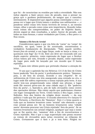 que há - de caracterizar os remidos por toda a eternidade. Não nos
induz alguém a fazer pouco caso do pecado, mas a pensar na
graça que o perdoou perfeitamente, do sangue que o cancelou
inteiramente. É impossível que alguém possa contemplar a cruz —
possa ver o lugar que Cristo tomou e meditar nos sofrimentos —, e
ponderar sobre essas três horas terríveis de trevas e, ao mesmo
tempo, olhar o pecado como coisa sem importância. Quando todas
estas coisas são compreendidas, no poder do Espírito Santo,
devem seguir-se dois resultados, a saber, horror do pecado, sob
todas as suas formas, e amor verdadeiro por Cristo, o Seu povo e a
Sua causa.
Saiamos a Ele fora do Arraial
Consideremos agora o que era feito da "carne" ou "corpo" do
sacrifício, no qual, como já foi acentuado, encontramos o
verdadeiro fundamento de discipulado. "Todo aquele novilho,
levará fora do arraial, a um lugar limpo, onde se lança a cinza, e o
queimará com fogo" (Lv 4:12). Este ato deve ser encarado sob um
duplo aspecto: primeiro, como expressão do lugar que o Senhor
Jesus tomou por nós, levando o pecado; depois, como expressão
do lugar para onde foi lançado por um mundo que O havia
rejeitado.
E para este último ponto que pretendo chamar a atenção do
leitor.
O uso que o apóstolo faz em Hebreus 13:13 do fato de Cristo
haver padecido "fora da porta" é profundamente prático. "Saiamos,
pois, a ele fora do arraial, levando o seu vitupério". Se os
sofrimentos de Cristo nos têm assegurado uma entrada no céu, o
lugar onde Ele sofreu representa a nossa rejeição pela terra. A sua
morte tem-nos proporcionado uma cidade nas alturas; o lugar
onde Ele morreu priva-nos de uma cidade aqui ('). Ele "padeceu
fora da porta", e, fazendo-o, pôs de lado Jerusalém como centro
das operações divinas. Não existe aquilo que poderíamos chamar
um lugar consagrado na Terra. Cristo tomou o Seu lugar, como o
Sofredor, fora dos limites da religião deste mundo — da sua
política e tudo que lhe pertence. O mundo aborreceu-O e lançou-O
fora. Portanto, a Escritura diz "Saiamos". Este é o lema quanto a
tudo que os homens levantem como "arraial" não obstante o que
esse arraial possa ser. Se os homens levantarem uma "cidade
santa" devemos procurar um Cristo rejeitado" fora da porta". Se os
homens levantarem um arraial religioso, qualquer que seja o nome
que se lhe queira dar, "saiamos" dele a fim de encontrarmos o
Cristo rejeitado. Não é que a cega superstição não possa escavar
as ruínas de Jerusalém para nelas encontrar as relíquias de
Cristo. Certamente que o fará e já o tem feito. Fingirá ter
 