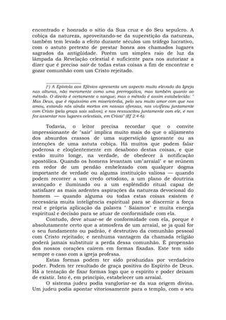 encontrado e honrado o sítio da Sua cruz e do Seu sepulcro. A
cobiça da natureza, aproveitando-se da superstição da natureza,
também tem levado a efeito durante séculos um tráfego lucrativo,
com o astuto pretexto de prestar honra aos chamados lugares
sagrados da antigüidade. Porém um simples raio de luz da
lâmpada da Revelação celestial é suficiente para nos autorizar a
dizer que é preciso sair de todas estas coisas a fim de encontrar e
gozar comunhão com um Cristo rejeitado.
_________________
(1) A Epístola aos Efésios apresenta um aspecto muito elevado da Igreja
nas alturas, não meramente como uma prerrogativa, mas também quanto ao
método. O direito é certamente o sangue; mas o método é assim estabelecido: "
Mas Deus, que é riquíssimo em misericórdia, pelo seu muito amor com que nos
amou, estando nós ainda mortos em nossas ofensas, nos vivificou juntamente
com Cristo (pela graça sois salvos), e nos ressuscitou juntamente com ele, e nos
fez assentar nos lugares celestiais, em Cristo" (Ef 2:4-6).
Todavia, o leitor precisa recordar que o convite
impressionante de "sair" implica muito mais do que o alijamento
dos absurdos crassos de uma superstição ignorante ou as
intenções de uma astuta cobiça. Há muitos que podem falar
poderosa e eloqüentemente em desabono destas coisas, e que
estão muito longe, na verdade, de obedecer à notificação
apostólica. Quando os homens levantam um"arraial" e se reúnem
em redor de um pendão embelezado com qualquer dogma
importante de verdade ou alguma instituição valiosa — quando
podem recorrer a um credo ortodoxo, a um plano de doutrina
avançado e iluminado ou a um esplêndido ritual capaz de
satisfazer as mais ardentes aspirações da natureza devocional do
homem — quando alguma ou todas estas coisas existem é
necessária muita inteligência espiritual para se discernir a força
real e própria aplicação da palavra " Saiamos" e muita energia
espiritual e decisão para se atuar de conformidade com ela.
Contudo, deve atuar-se de conformidade com ela, porque é
absolutamente certo que a atmosfera de um arraial, se ja qual for
o seu fundamento ou padrão, é destrutivo da comunhão pessoal
com Cristo rejeitado; e nenhuma vantagem da chamada religião
poderá jamais substituir a perda dessa comunhão. É propensão
dos nossos corações caírem em formas fixadas. Este tem sido
sempre o caso com a igreja professa.
Estas formas podem ter sido produzidas por verdadeiro
poder. Podem ter resultado de graça positiva do Espírito de Deus.
Há a tentação de fixar formas logo que o espírito e poder deixam
de existir. Isto é, em princípio, estabelecer um arraial.
O sistema judeu podia vangloriar-se da sua origem divina.
Um judeu podia apontar vitoriosamente para o templo, com o seu
 