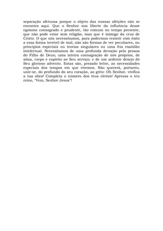 separação afetuosa porque o objeto das nossas afeições não se
encontra aqui. Que o Senhor nos liberte da influência desse
egoísmo consagrado e prudente, tão comum no tempo presente,
que não pode estar sem religião, mas que é inimigo da cruz de
Cristo. O que nós necessitamos, para podermos resistir com êxito
a essa forma terrível de mal, não são formas de ver peculiares, ou
princípios especiais ou teorias singulares ou uma fria exatidão
intelectual. Necessitamos de uma profunda devoção pela pessoa
do Filho de Deus; uma inteira consagração de nós próprios, de
alma, corpo e espírito ao Seu serviço; e de um ardente desejo do
Seu glorioso advento. Estas são, prezado leitor, as necessidades
especiais dos tempos em que vivemos. Não quererá, portanto,
unir-se, do profundo do seu coração, ao grito: Oh Senhor, vivifica
a tua obra! Completa o número dos teus eleitos! Apressa o teu
reino, "Vem, Senhor Jesus"!
 