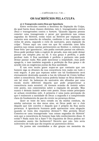 — CAPÍTULOS 5:14 - 7:38 —
OS SACRIFÍCIOS PELA CULPA
a) A Transgressão contra Deus por Ignorância
Estes versículos contêm a doutrina da Expiação da Culpa,
da qual havia duas classes distintas, isto é, transgressões contra
Deus e transgressões contra o homem. "Quando alguma pessoa
cometer uma transgressão e pecar por ignorância nas coisas
sagradas do SENHOR, então trará ao SENHOR por expiação um
carneiro sem mancha do rebanho, conforme à tua estimação em
ciclos de prata, segundo o ciclo do santuário, para expiação da
culpa". Temos aqui um caso em que foi cometida uma falta
positiva nas coisas santas pertencentes ao Senhor; e, embora isto
fosse feito "por ignorância", não podia contudo passar em silêncio.
Deus pode perdoar toda a espécie de pecado, mas não pode deixar
passar um simples jota ou til. A sua graça é perfeita, e pode
perdoar tudo. A Sua santidade é perfeita e portanto não pode
deixar passar nada. Não pode sancionar a iniqüidade, mas pode
apagá-la, e isso também segundo a perfeição da Sua graça e de
acordo com as exigências justas da Sua santidade.
É um erro muito grave supor-se que contanto que um
homem siga os ditames da sua consciência tem razão em tudo e
está seguro. A paz que repousa sobre um tal fundamento será
eternamente destruída quando a luz do tribunal de Cristo brilhar
sobre a consciência. Deus nunca poderia baixar os Seus direitos a
um tal nível. As balanças do santuário são afinadas por uma
escala muito diferente daquela que pode proporcionar a
consciência mais sensível. Já tivemos ocasião de insistir sobre
este ponto, nos comentários sobre a expiação do pecado. Mas
nunca é demais insistir sobre este ponto. Duas coisas principais
se acham envolvidas nele. A primeira é uma justa percepção do
que é realmente a santidade de Deus: a segunda é a compreensão
clara do fundamento da paz do crente na presença divina.
Quer se trate do meu estado ou da minha conduta, da
minha natureza ou dos meus atos, só Deus pode ser o Juiz
daquilo que Lhe convém e daquilo que é próprio da Sua santa
presença. A ignorância humana pode apresentar uma alegação
quando se trata dos requisitos divinos1?- Não permita Deus!
Cometeu-se uma transgressão "nas coisas sagradas do SENHOR"
sem que a consciência do homem haja tido conhecimento disso. E
então"? Nada mais há a fazer"? Os requisitos de Deus podem ser
arrumados assim tão facilmente? Decerto que não. Isto seria
subversivo de tudo que diz respeito ao parentesco divino.
Os justos são convidados a dar graças em memória da
 