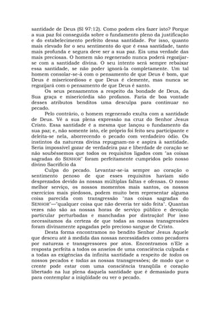 santidade de Deus (Sl 97:12). Como podem eles fazer isto? Porque
a sua paz foi conseguida sobre o fundamento pleno da justificação
e do estabelecimento perfeito dessa santidade. Por isso, quanto
mais elevado for o seu sentimento do que é essa santidade, tanto
mais profunda e segura deve ser a sua paz. Eis uma verdade das
mais preciosas. O homem não regenerado nunca poderá regozijar-
se com a santidade divina. O seu intento será sempre rebaixar
essa santidade, se não poder ignorá-la completamente. Um tal
homem consolar-se-á com o pensamento de que Deus é bom, que
Deus é misericordioso e que Deus é clemente, mas nunca se
regozijará com o pensamento de que Deus é santo.
Os seus pensamentos a respeito da bondade de Deus, da
Sua graça e misericórdia são profanos. Faria de boa vontade
desses atributos benditos uma desculpa para continuar no
pecado.
Pelo contrário, o homem regenerado exulta com a santidade
de Deus. Vê a sua plena expressão na cruz do Senhor Jesus
Cristo. Essa santidade é a mesma que lançou o fundamento da
sua paz; e, não somente isto, ele próprio foi feito seu participante e
deleita-se nela, aborrecendo o pecado com verdadeiro ódio. Os
instintos da natureza divina repugnam-no e aspira à santidade.
Seria impossível gozar de verdadeira paz e liberdade de coração se
não soubéssemos que todos os requisitos ligados com "as coisas
sagradas do SENHOR" foram perfeitamente cumpridos pelo nosso
divino Sacrifício da
Culpa do pecado. Levantar-se-ia sempre ao coração o
sentimento penoso de que esses requisitos haviam sido
desprezados devido às nossas múltiplas faltas e ofensas. O nosso
melhor serviço, os nossos momentos mais santos, os nossos
exercícios mais piedosos, podem muito bem representar alguma
coisa parecida com transgressão "nas coisas sagradas do
SENHOR"—"qualquer coisa que não deveria ter sido feita". Quantas
vezes não são as nossas horas de serviço público e devoção
particular perturbadas e manchadas por distração! Por isso
necessitamos da certeza de que todas as nossas transgressões
foram divinamente apagadas pelo precioso sangue de Cristo.
Desta forma encontramos no bendito Senhor Jesus Aquele
que desceu até à medida das nossas necessidades como pecadores
por natureza e transgressores por atos. Encontramos n'Ele a
resposta perfeita a todos os anseios de uma consciência culpada e
a todas as exigências da infinita santidade a respeito de todos os
nossos pecados e todas as nossas transgressões; de modo que o
crente pode estar com uma consciência tranqüila e coração
libertado na luz plena daquela santidade que é demasiado pura
para contemplar a iniqüidade ou ver o pecado.
 