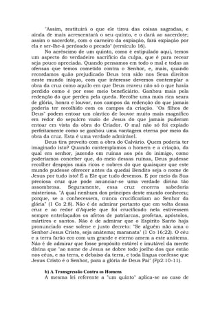 "Assim, restituirá o que ele tirou das coisas sagradas, e
ainda de mais acrescentará o seu quinto, e o dará ao sacerdote;
assim o sacerdote, com o carneiro da expiação, fará expiação por
ela e ser-lhe-á perdoado o pecado" (versículo 16).
No acréscimo de um quinto, como é estipulado aqui, temos
um aspecto do verdadeiro sacrifício da culpa, que é para recear
seja pouco apreciada. Quando pensamos em todo o mal e todas as
ofensas que temos cometido contra o Senhor, e, mais, quando
recordamos quão prejudicado Deus tem sido nos Seus direitos
neste mundo iníquo, com que interesse devemos contemplar a
obra da cruz como aquilo em que Deus reaveu não só o que havia
perdido como é por esse meio beneficiário. Ganhou mais pela
redenção do que perdeu pela queda. Recolhe uma mais rica seara
de glória, honra e louvor, nos campos da redenção do que jamais
poderia ter recolhido com os campos da criação. "Os filhos de
Deus" podem entoar um cântico de louvor muito mais magnífico
em redor do sepulcro vazio de Jesus do que jamais puderam
entoar em vista da obra do Criador. O mal não só foi expiado
perfeitamente como se ganhou uma vantagem eterna por meio da
obra da cruz. Esta é uma verdade admirável.
Deus tira proveito com a obra do Calvário. Quem poderia ter
imaginado isto? Quando contemplamos o homem e a criação, da
qual era senhor, jazendo em ruínas aos pés do inimigo, como
poderíamos conceber que, do meio dessas ruínas, Deus pudesse
recolher despojos mais ricos e nobres do que quaisquer que este
mundo pudesse oferecer antes da quedai Bendito seja o nome de
Jesus por tudo isto! É a Ele que tudo devemos. E por meio da Sua
preciosa cruz que pode anunciar-se uma verdade divina tão
assombrosa. Seguramente, essa cruz encerra sabedoria
misteriosa. "A qual nenhum dos príncipes deste mundo conheceu;
porque, se a conhecessem, nunca crucificariam ao Senhor da
glória" (1 Co 2:8). Não é de admirar portanto que em volta dessa
cruz e ao redor d'Aquele que foi crucificado nela estivessem
sempre entrelaçados os afetos de patriarcas, profetas, apóstolos,
mártires e santos. Não é de admirar que o Espírito Santo haja
pronunciado esse solene e justo decreto: "Se alguém não ama o
Senhor Jesus Cristo, seja anátema; maranata" (1 Co 16:22). O céu
e a terra farão eco com um grande e eterno amem a este anátema.
Não é de admirar que fosse propósito estável e imutável da mente
divina que "ao nome de Jesus se dobre todo joelho dos que estão
nos céus, e na terra, e debaixo da terra, e toda língua confesse que
Jesus Cristo é o Senhor, para a glória de Deus Pai" (Fp2:10-11).
b) A Transgressão Contra os Homens
A mesma lei referente a "um quinto" aplica-se ao caso de
 