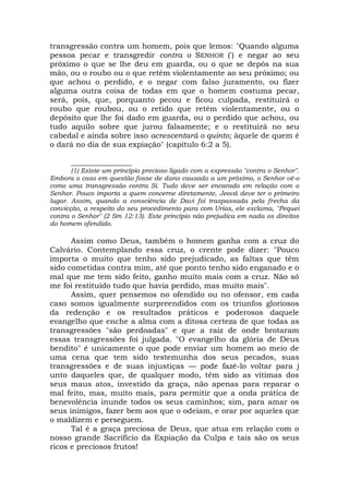 transgressão contra um homem, pois que lemos: "Quando alguma
pessoa pecar e transgredir contra o SENHOR (') e negar ao seu
próximo o que se lhe deu em guarda, ou o que se depôs na sua
mão, ou o roubo ou o que retém violentamente ao seu próximo; ou
que achou o perdido, e o negar com falso juramento, ou fizer
alguma outra coisa de todas em que o homem costuma pecar,
será, pois, que, porquanto pecou e ficou culpada, restituirá o
roubo que roubou, ou o retido que retém violentamente, ou o
depósito que lhe foi dado em guarda, ou o perdido que achou, ou
tudo aquilo sobre que jurou falsamente; e o restituirá no seu
cabedal e ainda sobre isso acrescentará o quinto; àquele de quem é
o dará no dia de sua expiação" (capítulo 6:2 a 5).
________________
(1) Existe um princípio precioso ligado com a expressão "contra o Senhor".
Embora o caso em questão fosse de dano causado a um próximo, o Senhor vê-o
como uma transgressão contra Si. Tudo deve ser encarado em relação com o
Senhor. Pouco importa a quem concerne diretamente, Jeová deve ter o primeiro
lugar. Assim, quando a consciência de Davi foi traspassada pela frecha da
convicção, a respeito do seu procedimento para com Urias, ele exclama, "Pequei
contra o Senhor" (2 Sm 12:13). Este princípio não prejudica em nada os direitos
do homem ofendido.
Assim como Deus, também o homem ganha com a cruz do
Calvário. Contemplando essa cruz, o crente pode dizer: "Pouco
importa o muito que tenho sido prejudicado, as faltas que têm
sido cometidas contra mim, até que ponto tenho sido enganado e o
mal que me tem sido feito, ganho muito mais com a cruz. Não só
me foi restituído tudo que havia perdido, mas muito mais".
Assim, quer pensemos no ofendido ou no ofensor, em cada
caso somos igualmente surpreendidos com os triunfos gloriosos
da redenção e os resultados práticos e poderosos daquele
evangelho que enche a alma com a ditosa certeza de que todas as
transgressões "são perdoadas" e que a raiz de onde brotaram
essas transgressões foi julgada. "O evangelho da glória de Deus
bendito" é unicamente o que pode enviar um homem ao meio de
uma cena que tem sido testemunha dos seus pecados, suas
transgressões e de suas injustiças — pode fazê-lo voltar para j
unto daqueles que, de qualquer modo, têm sido as vítimas dos
seus maus atos, investido da graça, não apenas para reparar o
mal feito, mas, muito mais, para permitir que a onda prática de
benevolência inunde todos os seus caminhos; sim, para amar os
seus inimigos, fazer bem aos que o odeiam, e orar por aqueles que
o maldizem e perseguem.
Tal é a graça preciosa de Deus, que atua em relação com o
nosso grande Sacrifício da Expiação da Culpa e tais são os seus
ricos e preciosos frutos!
 