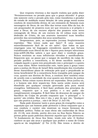 Que resposta vitoriosa a dar àquele realista que podia dizer
"Permaneceremos no pecado para que a graça abundei" A graça
não somente corta o pecado pela raiz, como transforma o pecador
do estado de maldição numa bênção; de uma praga moral numa
conduta de misericórdia divina; de um emissário de Satanás num
mensageiro de Deus; de um filho das trevas num filho da luz; de
um pesquisador de prazeres num ser que renuncia a si próprio e
ama a Deus; de um escravo abjecto dos prazeres num servo
consagrado de Deus; de um escravo da vil cobiça num servo
dedicado de Cristo, de um avarento insensível num benéfico
provedor das necessidades dos seus semelhantes.
Desprezemos, pois, as expressões jucosas freqüentemente
repetidas: "Não temos nada que fazer? É uma maneira
maravilhosamente fácil de se ser salvo". Que todos os que
empregam uma tal linguagem considerem aquele que furtava
transformado num liberal da dor e fiquem para sempre silenciosos
(veja-seEf4:28).Não sabem o que quer dizer o vocábulo graça.
Nunca sentiram as suas influências elevadas e santificadoras.
Esquecem que, ao passo que o sangue do sacrifício da culpa do
pecado purifica a consciência, a lei desse sacrifício manda o
culpado àquele a quem tem prejudicado com o principal e o quinto
em suas mãos. Nobre testemunho este, tanto para a graça como
para a justiça do Deus de Israel! Bela manifestação dos resultados
desse maravilhoso plano de redenção pelo qual o prejudicado se
torna beneficiário! Se a consciência ficou tranqüila pelo sangue da
cruz, quanto aos direitos de Deus, a conduta deve também estar
de acordo com a santidade da cruz quanto aos direitos da justiça
prática. Estas coisas nunca devem ser separadas. Deus juntou-as,
e o homem não deve separá-las. Esta santa união nunca será
dissolvida por qualquer coração governado pela pura moral
evangélica. Infelizmente, é fácil fazer profissão dos princípios da
graça, enquanto que a sua prática e o seu poder são
completamente renegados. É fácil falar do descanso do sangue do
Sacrifício da Culpa do pecado enquanto que "o principal" e "o
quinto" são retidos. Mas isto é vão, e pior do que vão. "Qualquer
que não pratica a justiça... não é de Deus" (1 Jo3:10).
Nada pode desonrar tanto a pura graça do evangelho como a
suposição que um homem pode pertencer a Deus enquanto que a
sua conduta e caráter não mostram os traços formosos da
santidade prática. Todas as suas obras são conhecidas de Deus
(At 15:18), sem dúvida, porém deu-nos na Sua Santa Palavra as
provas pelas quais podemos discernir aqueles que Lhe pertencem.
"O fundamento de Deus fica firme, tendo este selo: O Senhor
conhece os que são seus e qualquer que profere o nome de Cristo
aparte-se da iniqüidade" (2 Tm 2:19). Não temos o direito de
 