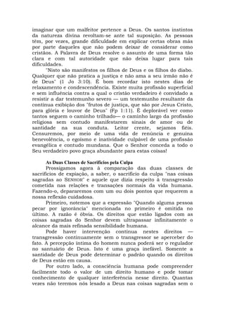 imaginar que um malfeitor pertence a Deus. Os santos instintos
da natureza divina revoltam-se ante tal suposição. As pessoas
têm, por vezes, grande dificuldade em explicar certas obras más
por parte daqueles que não podem deixar de considerar como
cristãos. A Palavra de Deus resolve o assunto de uma forma tão
clara e com tal autoridade que não deixa lugar para tais
dificuldades.
"Nisto são manifestos os filhos de Deus e os filhos do diabo.
Qualquer que não pratica a justiça e não ama a seu irmão não é
de Deus" (1 Jo 3:10). É bom recordar isto nestes dias de
relaxamento e condescendência. Existe muita profissão superficial
e sem influência contra a qual o cristão verdadeiro é convidado a
resistir a dar testemunho severo — um testemunho resultante da
contínua exibição dos "frutos de justiça, que são por Jesus Cristo,
para glória e louvor de Deus" (Fp 1:11). É deplorável ver como
tantos seguem o caminho trilhado— o caminho largo da profissão
religiosa sem contudo manifestarem sinais de amor ou de
santidade na sua conduta. Leitor crente, sejamos fiéis.
Censuremos, por meio de uma vida de renúncia e genuína
benevolência, o egoísmo e inatividade culpável de uma profissão
evangélica e contudo mundana. Que o Senhor conceda a todo o
Seu verdadeiro povo graça abundante para estas coisas!
As Duas Classes de Sacrifícios pela Culpa
Prossigamos agora à comparação das duas classes de
sacrifícios de expiação, a saber, o sacrifício da culpa "nas coisas
sagradas ao SENHOR" e aquele que dizia respeito à transgressão
cometida nas relações e transações normais da vida humana.
Fazendo-o, depararemos com um ou dois pontos que requerem a
nossa reflexão cuidadosa.
Primeiro, notemos que a expressão "Quando alguma pessoa
pecar por ignorância" mencionada no primeiro é omitida no
último. A razão é óbvia. Os direitos que estão ligados com as
coisas sagradas do Senhor devem ultrapassar infinitamente o
alcance da mais refinada sensibilidade humana.
Pode haver intervenção contínua nestes direitos —
transgressão continuamente sem o transgressor se aperceber do
fato. A percepção íntima do homem nunca poderá ser o regulador
no santuário de Deus. Isto é uma graça inefável. Somente a
santidade de Deus pode determinar o padrão quando os direitos
de Deus estão em causa.
Por outro lado, a consciência humana pode compreender
facilmente todo o valor de um direito humano e pode tomar
conhecimento de qualquer interferência nesse direito. Quantas
vezes não teremos nós lesado a Deus nas coisas sagradas sem o
 