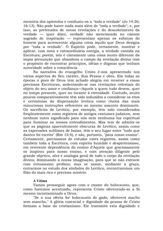 memória dos apóstolos e conduziu-os a "toda a verdade" (Jo 14:26;
16:13). Não pode haver nada mais além de "toda a verdade"; e, por
isso, as pretensões de novas revelações e do descobrimento da
verdade — quer dizer, verdade não mencionada no cânone
sagrado de inspiração — representam apenas os esforços do
homem para acrescentar alguma coisa àquilo que Deus designa
por "toda a verdade". O Espírito pode, certamente, mostrar e
aplicar, com nova e extraordinária energia, a verdade contida na
Escritura; porém, isto é claramente uma coisa muito diferente da
ímpia presunção que abandona o campo da revelação divina com
o propósito de encontrar princípios, idéias e dogmas que tenham
autoridade sobre a consciência.
Na narrativa do evangelho Cristo é-nos apresentado nos
vários aspectos do Seu caráter, Sua Pessoa e obra. Em todas as
épocas o povo de Deus tem achado alegria em recorrer a essas
preciosas Escrituras, sedentando-se nas revelações celestiais do
objeto do seu amor e confiança—Aquele a quem tudo devem, quer
no tempo presente, quer no tocante à eternidade. Contudo, muito
poucos comparativamente têm sido induzidos a considerar os ritos
e cerimônias da dispensação levítica como cheios das mais
minuciosas instruções referentes ao mesmo assunto dominante.
Os sacrifícios de Levítico, por exemplo, têm sido considerados
freqüentemente como registros de antigos costumes judaicos, sem
nenhum outro significado para nós nem nenhuma luz espiritual
para iluminar os nossos entendimentos. Mas tem de admitir-se
que as páginas aparentemente obscuras de Levítico, assim como
as expressões sublimes de Isaías, têm o seu lugar entre "tudo que
dantes foi escrito" (Rm 15:4), e são, portanto, "para nosso ensino".
Certamente, precisamos de estudar estes registros, assim como
também toda a Escritura, com espírito humilde e despretensioso,
em reverente dependência do ensino d'Aquele que graciosamente
os inspirou para nosso ensino, e com atenção diligente pelo
grande objetivo, alvo e analogia geral de todo o corpo da revelação
divina; dominando a nossa imaginação, para que se não extravie
com entusiasmo profano; mas se assim, mediante a graça,
entrarmos no estudo dos símbolos de Levítico, encontraremos um
filão do mais rico e precioso minério.
A Vítima
Vamos prosseguir agora com o exame do holocausto, que,
como havemos acentuado, representa Cristo oferecendo-se a Si
mesmo incontaminado a Deus.
"Se a sua oferta for holocausto de gado, oferecerá macho
sem mancha." A glória essencial e dignidade da pessoa de Cristo
formam a base do cristianismo. Ele transmite esta dignidade e
 