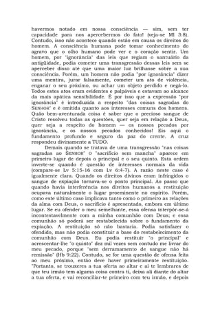 havermos notado em nossa consciência — sim, sem ter
capacidade para nos apercebermos do fato! (veja-se Ml 3:8).
Contudo, isso não acontece quando estão em causa os direitos do
homem. A consciência humana pode tomar conhecimento do
agravo que o olho humano pode ver e o coração sentir. Um
homem, por "ignorância" das leis que regiam o santuário da
antigüidade, podia cometer uma transgressão dessas leis sem se
aperceber disso até que uma maior luz brilhasse sobre a sua
consciência. Porém, um homem não podia "por ignorância" dizer
uma mentira, jurar falsamente, cometer um ato de violência,
enganar o seu próximo, ou achar um objeto perdido e negá-lo.
Todos estes atos eram evidentes e palpáveis e estavam ao alcance
da mais apática sensibilidade. É por isso que a expressão "por
ignorância" é introduzida a respeito "das coisas sagradas do
SENHOR" e é omitida quanto aos interesses comuns dos homens.
Quão bem-aventurada coisa é saber que o precioso sangue de
Cristo resolveu todas as questões, quer seja em relação a Deus,
quer seja a respeito do homem — os nossos pecados por
ignorância, e os nossos pecados conhecidos! Eis aqui o
fundamento profundo e seguro da paz do crente. A cruz
respondeu divinamente a TUDO.
Demais quando se tratava de uma transgressão "nas coisas
sagradas ao SENHOR" O "sacrifício sem mancha" aparece em
primeiro lugar de depois o principal e o seu quinto. Esta ordem
inverte-se quando é questão de interesses normais da vida
(compare-se Lv 5:15-16 com Lv 6:4-7). A razão neste caso é
igualmente clara. Quando os direitos divinos eram infringidos o
sangue de expiação tornava-se o ponto principal. Ao passo que
quando havia interferência nos direitos humanos a restituição
ocupava naturalmente o lugar proeminente no espírito. Porém,
como este último caso implicava tanto como o primeiro as relações
da alma com Deus, o sacrifício é apresentado, embora em último
lugar. Se eu ofender o meu semelhante, essa ofensa interpôr-se-á
incontestavelmente com a minha comunhão com Deus; e essa
comunhão só poderá ser restabelecida sobre o fundamento da
expiação. A restituição só não bastaria. Podia satisfazer o
ofendido, mas não podia constituir a base do restabelecimento da
comunhão com Deus. Eu podia restituir "o principal" e
acrescentar-lhe "o quinto" dez mil vezes sem contudo me livrar do
meu pecado, porque "sem derramamento de sangue não há
remissão" (Hb 9:22). Contudo, se for uma questão de ofensa feita
ao meu próximo, então deve haver primeiramente restituição.
"Portanto, se trouxeres a tua oferta ao altar e aí te lembrares de
que teu irmão tem alguma coisa contra ti, deixa ali diante do altar
a tua oferta, e vai reconciliar-te primeiro com teu irmão, e depois
 