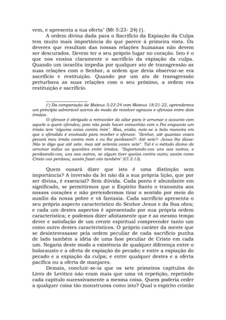 vem, e apresenta a tua oferta" (Mt 5:23- 24) (').
A ordem divina dada para o Sacrifício da Expiação da Culpa
tem muito mais importância do que parece à primeira vista. Os
deveres que resultam das nossas relações humanas não devem
ser descurados. Devem ter o seu próprio lugar no coração. Isto é o
que nos ensina claramente o sacrifício da expiação da culpa.
Quando um israelita impedia por qualquer ato de transgressão as
suas relações com o Senhor, a ordem que devia observar-se era
sacrifício e restituição. Quando por um ato de transgressão
perturbava as suas relações com o seu próximo, a ordem era
restituição e sacrifício.
_________________
(1) Da comparação de Mateus 5:23-24 com Mateus 18:21-22, aprendemos
um princípio admirável acerca do modo de resolver agravos e ofensas entre dois
irmãos.
O ofensor é obrigado a retroceder do altar para ir arrumar o assunto com
aquele a quem ofendeu; pois não pode haver comunhão com o Pai enquanto um
irmão tem "alguma coisa contra mim". Mas, então, note-se a bela maneira em
que o ofendido é ensinado para receber o ofensor. "Senhor, até quantas vezes
pecará meu irmão contra mim e eu lhe perdoarei?- Até sete?- Jesus lhe disse:
Não te digo que até sete, mas até setenta vezes sete". Tal é o método divino de
arrumar todas as questões entre irmãos. "Suportando-vos uns aos outros, e
perdoando-vos, uns aos outros, se algum tiver queixa contra outro; assim como
Cristo vos perdoou, assim fazei vós também" (Cl 3:13).
Quem ousará dizer que isto é uma distinção sem
importância? A inversão da lei não dá a sua própria lição, que por
ser divina, é essencial? Sem dúvida. Cada ponto é abundante em
significado, se permitirmos que o Espírito Santo o transmita aos
nossos corações e não pretendermos tirar o sentido por meio do
auxílio da nossa pobre e vã fantasia. Cada sacrifício apresenta o
seu próprio aspecto característico do Senhor Jesus e da Sua obra;
e cada um destes aspectos é apresentado por sua própria ordem
característica; e podemos dizer afoitamente que é ao mesmo tempo
dever e satisfação de um crente espiritual compreender tanto um
como outro destes característicos. O próprio caráter da mente que
se desinteressasse pela ordem peculiar de cada sacrifício punha
de lado também a idéia de uma fase peculiar de Cristo em cada
um. Negaria deste modo a existência de qualquer diferença entre o
holocausto e a oferta de expiação do pecado; e entre a expiação do
pecado e a expiação da culpa; e entre qualquer destes e a oferta
pacífica ou a oferta de manjares.
Demais, concluir-se-ia que os sete primeiros capítulos do
Livro de Levítico não eram mais que uma vã repetição, repetindo
cada capítulo sucessivamente a mesma coisa. Quem poderia ceder
a qualquer coisa tão monstruosa como isto? Qual o espírito cristão
 