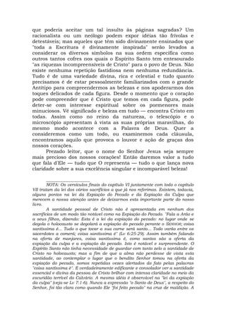 que poderia aceitar um tal insulto às páginas sagradas? Um
racionalista ou um neólogo podem expor idéias tão frívolas e
detestáveis; mas aqueles que têm sido divinamente ensinados que
"toda a Escritura é divinamente inspirada" serão levados a
considerar os diversos símbolos na sua ordem específica como
outros tantos cofres nos quais o Espírito Santo tem entesourado
"as riquezas incompreensíveis de Cristo" para o povo de Deus. Não
existe nenhuma repetição fastidiosa nem nenhuma redundância.
Tudo é de uma variedade divina, rica e celestial e tudo quanto
precisamos é de estar pessoalmente familiarizados com o grande
Antítipo para compreendermos as belezas e nos apoderarmos dos
toques delicados de cada figura. Desde o momento que o coração
pode compreender que é Cristo que temos em cada figura, pode
deter-se com interesse espiritual sobre os pormenores mais
minuciosos. Vê significado e beleza em tudo — encontra Cristo em
todas. Assim como no reino da natureza, o telescópio e o
microscópio apresentam à vista as suas próprias maravilhas, do
mesmo modo acontece com a Palavra de Deus. Quer a
consideremos como um todo, ou examinemos cada cláusula,
encontramos aquilo que provoca o louvor e ação de graças dos
nossos corações.
Prezado leitor, que o nome do Senhor Jesus seja sempre
mais precioso dos nossos corações! Então daremos valor a tudo
que fala d'Ele — tudo que O representa — tudo o que lança nova
claridade sobre a sua excelência singular e incomparável beleza!
_____________________
NOTA: Os versículos finais do capítulo VI juntamente com todo o capítulo
VII tratam da lei dos vários sacrifícios a que já nos referimos. Existem, todavia,
alguns pontos na lei da Expiação do Pecado e da Expiação da Culpa que
merecem a nossa atenção antes de deixarmos esta importante parte do nosso
livro.
A santidade pessoal de Cristo não é apresentada em nenhum dos
sacrifícios de um modo tão notável como na Expiação do Pecado. "Fala a Arão e
a seus filhos, dizendo: Esta é a lei da expiação do pecado: no lugar onde se
degola o holocausto se degolará a expiação do pecado perante o SENHOR; coisa
santíssima é... Tudo o que tocar a sua carne será santo... Todo varão entre os
sacerdotes a comerá; coisa santíssima é" (Lv 6:25-29). Assim também falando
na oferta de manjares, coisa santíssima é, como santos são a oferta da
expiação da culpa e a expiação do pecado. Isto é notável e surpreendente. O
Espírito Santo não tinha necessidade de guardar com tanto zelo a santidade de
Cristo no holocausto; mas a fim de que a alma não perdesse de vista esta
santidade, ao contemplar o lugar que o bendito Senhor tomou na oferta da
expiação do pecado, somos repetidas vezes alertados do fato pelas palavras
"coisa santíssima é". E verdadeiramente edificante e consolador ver a santidade
essencial e divina da pessoa de Cristo brilhar com intensa claridade no meio da
escuridão terrível do Calvário. A mesma idéia é observável na "lei da expiação
da culpa" (veja-se Lv 7:1-6). Nunca a expressão "o Santo de Deus", a respeito do
Senhor, foi tão clara como quando Ele "foi feito pecado" na cruz de maldição. A
 