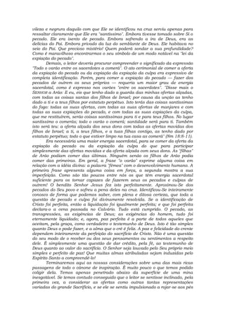 vileza e negrura daquilo com que Ele se identificou na cruz serviu apenas para
ressaltar claramente que Ele era "santíssimo". Embora tivesse tomado sobre Si o
pecado. Ele era isento de pecado. Embora sofrendo a ira de Deus, era as
delícias do Pai. Embora privado da luz do semblante de Deus. Ele habitava no
seio do Pai. Que precioso mistério! Quem poderá sondar a sua profundidade?
Como é maravilhoso encontrarmos o seu símbolo de um modo notável na "lei da
expiação do pecado".
Demais, o leitor deveria procurar compreender o significado da expressão
"Todo o varão entre os sacerdotes a comerá". O ato cerimonial de comer a oferta
da expiação do pecado ou da expiação da expiação da culpa era expressivo de
completa identificação. Porém, para comer a expiação do pecado — fazer dos
pecados de outrem os seus próprios — requeria um maior grau de energia
sacerdotal, como é expresso nos varões "entre os sacerdotes". "Disse mais o
SENHOR a Arão: E eu, eis que tenho dado a guarda das minhas ofertas alçadas,
com todas as coisas santas dos filhos de Israel; por causa da unção as tenho
dado a ti e a teus filhos por estatuto perpétuo. Isto terás das coisas santíssimas
do fogo: todas as suas ofertas, com todas as suas ofertas de manjares e com
todas as suas expiações do pecado, e com todas as suas expiações da culpa,
que me restituírem, serão coisas santíssimas para ti e para teus filhos. No lugar
santíssimo o comerás; todo o varão o comerá; santidade será para ti. Também
isto será teu: a oferta alçada dos seus dons com todas as ofertas movidas dos
filhos de Israel; a ti, a teus filhos, e a tuas filhas contigo, as tenho dado por
estatuto perpétuo; todo o que estiver limpo na tua casa as comerá" (Nm 18:8-11).
Era necessária uma maior energia sacerdotal, para se comer da oferta da
expiação do pecado ou da expiação da culpa do que para participar
simplesmente das ofertas movidas e da oferta alçada com seus dons. As "filhas"
de Arão podiam comer das últimas. Ninguém senão os filhos de Arão podia
comer das primeiras. Em geral, a frase "o varão" exprime alguma coisa em
relação com a idéia divina: a palavra "fêmea" com o desenvolvimento humano. A
primeira frase apresenta alguma coisa em força, a segunda mostra a sua
imperfeição. Como são tão poucos entre nós os que têm energia sacerdotal
suficiente para os tornar capazes de fazerem seus os pecados e culpas de
outrem! O bendito Senhor Jesus fez isto perfeitamente. Aproximou-Se dos
pecados do Seu povo e sofreu a pena deles na cruz. Identificou-Se inteiramente
conosco de forma que podemos saber, com plena e ditosa certeza, que toda a
questão de pecado e culpa foi divinamente resolvida. Se a identificação de
Cristo foi perfeita, então a liquidação foi igualmente perfeita; e que foi perfeita
declara-o a cena passada no Calvário. Tudo está cumprido. O pecado, as
transgressões, as exigências de Deus; as exigências do homem, tudo foi
eternamente liquidado; e, agora, paz perfeita é a parte de todos aqueles que
aceitam, pela graça, como verdadeiro o testemunho de Deus. Isto é tão simples
quanto Deus o pode fazer, e a alma que o crê é feliz. A paz e felicidade do crente
dependem inteiramente da perfeição do sacrifício de Cristo. Não é uma questão
do seu modo de o receber ou dos seus pensamentos ou sentimentos a respeito
dele. É simplesmente uma questão de dar crédito, pela fé, ao testemunho de
Deus quanto ao valor do sacrifício. O Senhor seja louvado pelo Seu próprio meio
simples e perfeito de paz! Que muitas almas atribuladas sejam induzidas pelo
Espírito Santo a compreendê-lo!
Terminaremos aqui as nossas considerações sobre uma das mais ricas
passagens de todo o cânone de inspiração. É muito pouco o que temos podido
coligir dela. Temos apenas penetrado abaixo da superfície de uma mina
inesgotável. Se temos contudo conseguido que o leitor se sentisse inclinado, pela
primeira vez, a considerar as ofertas como outras tantas representações
variadas do grande Sacrifício, e se ele se sentiu impulsionado a rojar-se aos pés
 