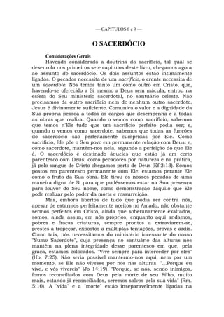 — CAPÍTULOS 8 e 9 —
O SACERDÓCIO
Considerações Gerais
Havendo considerado a doutrina do sacrifício, tal qual se
desenrola nos primeiros sete capítulos deste livro, chegamos agora
ao assunto do sacerdócio. Os dois assuntos estão intimamente
ligados. O pecador necessita de um sacrifício, o crente necessita de
um sacerdote. Nós temos tanto um como outro em Cristo, que,
havendo-se oferecido a Si mesmo a Deus sem mácula, entrou na
esfera do Seu ministério sacerdotal, no santuário celeste. Não
precisamos de outro sacrifício nem de nenhum outro sacerdote,
Jesus é divinamente suficiente. Comunica o valor e a dignidade da
Sua própria pessoa a todos os cargos que desempenha e a todas
as obras que realiza. Quando o vemos como sacrifício, sabemos
que temos n'Ele tudo que um sacrifício perfeito podia ser; e,
quando o vemos como sacerdote, sabemos que todas as funções
do sacerdócio são perfeitamente cumpridas por Ele. Como
sacrifício, Ele põe o Seu povo em permanente relação com Deus; e,
como sacerdote, mantém-nos nela, segundo a perfeição do que Ele
é. O sacerdócio é destinado àqueles que estão já em certo
parentesco com Deus; como pecadores por natureza e na prática,
já pelo sangue de Cristo chegamos perto de Deus (Ef 2:13). Somos
postos em parentesco permanente com Ele: estamos perante Ele
como o fruto da Sua obra. Ele tirou os nossos pecados de uma
maneira digna de Si para que pudéssemos estar na Sua presença
para louvor do Seu nome, como demonstração daquilo que Ele
pode realizar pelo poder da morte e ressurreição.
Mas, embora libertos de tudo que podia ser contra nós,
apesar de estarmos perfeitamente aceitos no Amado, não obstante
sermos perfeitos em Cristo, ainda que soberanamente exaltados,
somos, ainda assim, em nós próprios, enquanto aqui andamos,
pobres e fracas criaturas, sempre prontos a extraviarem-se,
prestes a tropeçar, expostos a múltiplas tentações, provas e ardis.
Como tais, nós necessitamos do ministério incessante do nosso
"Sumo Sacerdote", cuja presença no santuário das alturas nos
mantém na plena integridade desse parentesco em que, pela
graça, estamos colocados. "Vive sempre para interceder por eles"
(Hb. 7:25). Não seria possível mantermo-nos aqui, nem por um
momento, se Ele não vivesse por nós nas alturas. "...Porque eu
vivo, e vós vivereis" (Jo 14:19). "Porque, se nós, sendo inimigos,
fomos reconciliados com Deus pela morte de seu Filho, muito
mais, estando já reconciliados, seremos salvos pela sua vida" (Rm.
5:10). A "vida" e a "morte" estão inseparavelmente ligadas na
 