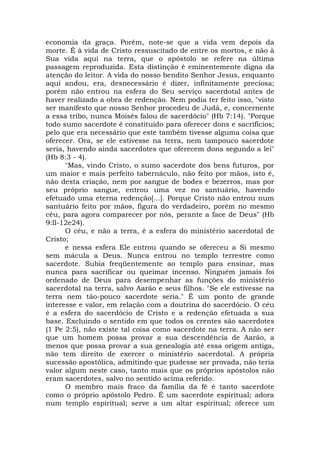 economia da graça. Porém, note-se que a vida vem depois da
morte. É à vida de Cristo ressuscitado de entre os mortos, e não à
Sua vida aqui na terra, que o apóstolo se refere na última
passagem reproduzida. Esta distinção é eminentemente digna da
atenção do leitor. A vida do nosso bendito Senhor Jesus, enquanto
aqui andou, era, desnecessário é dizer, infinitamente preciosa;
porém não entrou na esfera do Seu serviço sacerdotal antes de
haver realizado a obra de redenção. Nem podia ter feito isso, "visto
ser manifesto que nosso Senhor procedeu de Judá, e, concernente
a essa tribo, nunca Moisés falou de sacerdócio" (Hb 7:14). "Porque
todo sumo sacerdote é constituído para oferecer dons e sacrifícios;
pelo que era necessário que este também tivesse alguma coisa que
oferecer. Ora, se ele estivesse na terra, nem tampouco sacerdote
seria, havendo ainda sacerdotes que oferecem dons segundo a lei"
(Hb 8:3 - 4).
"Mas, vindo Cristo, o sumo sacerdote dos bens futuros, por
um maior e mais perfeito tabernáculo, não feito por mãos, isto é,
não desta criação, nem por sangue de bodes e bezerros, mas por
seu próprio sangue, entrou uma vez no santuário, havendo
efetuado uma eterna redenção[...]. Porque Cristo não entrou num
santuário feito por mãos, figura do verdadeiro, porém no mesmo
céu, para agora comparecer por nós, perante a face de Deus" (Hb
9:ll-12e24).
O céu, e não a terra, é a esfera do ministério sacerdotal de
Cristo;
e nessa esfera Ele entrou quando se ofereceu a Si mesmo
sem mácula a Deus. Nunca entrou no templo terrestre como
sacerdote. Subia freqüentemente ao templo para ensinar, mas
nunca para sacrificar ou queimar incenso. Ninguém jamais foi
ordenado de Deus para desempenhar as funções do ministério
sacerdotal na terra, salvo Aarão e seus filhos. "Se ele estivesse na
terra nem tão-pouco sacerdote seria." É um ponto de grande
interesse e valor, em relação com a doutrina do sacerdócio. O céu
é a esfera do sacerdócio de Cristo e a redenção efetuada a sua
base. Excluindo o sentido em que todos os crentes são sacerdotes
(1 Pe 2:5), não existe tal coisa como sacerdote na terra. A não ser
que um homem possa provar a sua descendência de Aarão, a
menos que possa provar a sua genealogia até essa origem antiga,
não tem direito de exercer o ministério sacerdotal. A própria
sucessão apostólica, admitindo que pudesse ser provada, não teria
valor algum neste caso, tanto mais que os próprios apóstolos não
eram sacerdotes, salvo no sentido acima referido.
O membro mais fraco da família da fé é tanto sacerdote
como o próprio apóstolo Pedro. É um sacerdote espiritual; adora
num templo espiritual; serve a um altar espiritual; oferece um
 