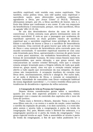 sacrifício espiritual; está vestido com vestes espirituais. "Vós
também, como pedras vivas, sois edif içados casa espiritual e
sacerdócio santo, para oferecerdes sacrifícios espirituais,
agradáveis a Deus, por Jesus Cristo" (1 Pe2:5). "Portanto,
ofereçamos sempre, por ele, a Deus sacrifício de louvor, isto é, o
fruto dos lábios que confessam o seu nome. E não vos esqueçais
da beneficiência e comunicação, porque, com tais sacrifícios, Deus
se agrada" (Hb 13:15-16).
Se um dos descendentes diretos da casa de Arão se
convertesse a Cristo entraria num gênero inteiramente novo de
serviço sacerdotal. E note-se que a passagem que acabamos de
reproduzir apresenta as duas grandes classes de sacrifício
espiritual que o sacerdote espiritual temo privilégio de oferecer.
Existe o sacrifício de louvor a Deus e o sacrifício de benevolência
aos homens. Uma corrente de grato louvor que sobe até ao trono
de Deus e uma corrente de benevolência ativa correndo para um
mundo necessitado. O sacerdote espiritual mantém-se com uma
mão levantada para Deus, apresentando o incenso de grato louvor
e a outra para ministrar, em verdadeira benevolência, todas as
formas de necessidade humana. Se estas coisas fossem mais bem
compreendidas, que santa elevação, e que graça moral, não
comunicariam ao caráter cristão! Elevação, visto que o coração
estaria sempre levantado para a Origem infinita de tudo que pode
elevar-se, graça moral, uma vez que o coração estaria sempre
aberto a tudo aquilo que necessitasse da sua simpatia. As duas
coisas são inseparáveis. A ocupação imediata do coração com
Deus deve, necessariamente, elevá-lo e alargá-lo. Por outro lado,
se se anda à distância de Deus, o coração se comprimirá e
aviltará. Intimidade de comunhão com Deus—realização habitual
da nossa dignidade sacerdotal —, é o único remédio eficaz para as
tendências de decadência e egoístas da velha natureza.
A Consagração de Arão na Presença da Congregação
Depois destas considerações gerais sobre o sacerdócio,
quanto aos seus dois aspectos primário e secundário, vamos
prosseguir com o exame do conteúdo dos capítulos oito e nove do
Livro de Levítico.
"Falou mais o SENHOR a Moisés, dizendo: Toma a Arão, e a
seus filhos com ele, e as vestes e o azeite da unção, como também
o novilho da expiação do pecado, e os dois carneiros, e o cesto dos
pães asmos e ajunta toda a congregação à porta da tenda da
congregação. Fez, pois, Moisés como o SENHOR lhe ordenara, e a
congregação ajuntou-se à porta da tenda da congregação." Uma
graça especial revela-se aqui. Toda a assembléia se reunia à porta
da tenda da congregação, a fim de que todos pudessem ter o
 