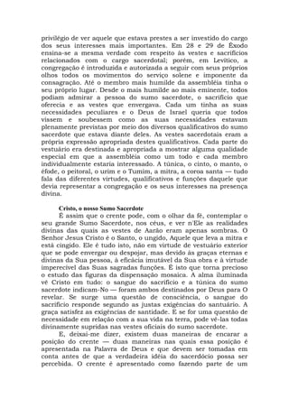 privilégio de ver aquele que estava prestes a ser investido do cargo
dos seus interesses mais importantes. Em 28 e 29 de Êxodo
ensina-se a mesma verdade com respeito às vestes e sacrifícios
relacionados com o cargo sacerdotal; porém, em Levítico, a
congregação é introduzida e autorizada a seguir com seus próprios
olhos todos os movimentos do serviço solene e imponente da
consagração. Até o membro mais humilde da assembléia tinha o
seu próprio lugar. Desde o mais humilde ao mais eminente, todos
podiam admirar a pessoa do sumo sacerdote, o sacrifício que
oferecia e as vestes que envergava. Cada um tinha as suas
necessidades peculiares e o Deus de Israel queria que todos
vissem e soubessem como as suas necessidades estavam
plenamente previstas por meio dos diversos qualificativos do sumo
sacerdote que estava diante deles. As vestes sacerdotais eram a
própria expressão apropriada destes qualificativos. Cada parte do
vestuário era destinada e apropriada a mostrar alguma qualidade
especial em que a assembléia como um todo e cada membro
individualmente estaria interessado. A túnica, o cinto, o manto, o
éfode, o peitoral, o urim e o Tumim, a mitra, a coroa santa — tudo
fala das diferentes virtudes, qualificativos e funções daquele que
devia representar a congregação e os seus interesses na presença
divina.
Cristo, o nosso Sumo Sacerdote
É assim que o crente pode, com o olhar da fé, contemplar o
seu grande Sumo Sacerdote, nos céus, e ver n'Ele as realidades
divinas das quais as vestes de Aarão eram apenas sombras. O
Senhor Jesus Cristo é o Santo, o ungido, Aquele que leva a mitra e
está cingido. Ele é tudo isto, não em virtude de vestuário exterior
que se pode envergar ou despojar, mas devido às graças eternas e
divinas da Sua pessoa, à eficácia imutável da Sua obra e à virtude
imperecível das Suas sagradas funções. É isto que torna precioso
o estudo das figuras da dispensação mosaica. A alma iluminada
vê Cristo em tudo: o sangue do sacrifício e a túnica do sumo
sacerdote indicam-No — foram ambos destinados por Deus para O
revelar. Se surge uma questão de consciência, o sangue do
sacrifício responde segundo as justas exigências do santuário. A
graça satisfez as exigências de santidade. E se for uma questão de
necessidade em relação com a sua vida na terra, pode vê-las todas
divinamente supridas nas vestes oficiais do sumo sacerdote.
E, deixai-me dizer, existem duas maneiras de encarar a
posição do crente — duas maneiras nas quais essa posição é
apresentada na Palavra de Deus e que devem ser tomadas em
conta antes de que a verdadeira idéia do sacerdócio possa ser
percebida. O crente é apresentado como fazendo parte de um
 