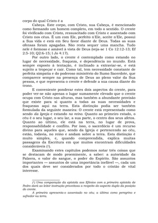 corpo do qual Cristo é a
Cabeça. Este corpo, com Cristo, sua Cabeça, é mencionado
como formando um homem completo, em todo o sentido. O crente
foi vivificado com Cristo, ressuscitado com Cristo e assentado com
Cristo nos céus. É um com Ele, perfeito n'Ele, aceite n'Ele, possui
a Sua vida e está em Seu favor diante de Deus. Todas as suas
ofensas foram apagadas. Não resta sequer uma mancha. Tudo
nele é formoso e amável à vista de Deus (veja-se 1 Co 12:12-13; Ef
2:5-10; Q2:6-15; l Jo 4:17).
Por outro lado, o crente é contemplado como estando no
lugar de necessidade, fraqueza, e dependência no mundo. Está
sempre exposto à tentação, é inclinado a extraviar-se, e está
sujeito a tropeçar e cair. Como tal, tem necessidade constante de
perfeita simpatia e do poderoso ministério do Sumo Sacerdote, que
comparece sempre na presença de Deus ao pleno valor da Sua
pessoa, e que representa o crente e defende a sua causa diante do
trono.
E conveniente ponderar estes dois aspectos do crente, para
poder ver-se não apenas o lugar sumamente elevado que o crente
ocupa com Cristo nas alturas, mas também a abundante provisão
que existe para si quanto a todas as suas necessidades e
fraquezas aqui na terra. Esta distinção podia ser também
formulada da seguinte maneira: O crente está representado como
sendo da Igreja e estando no reino. Quanto ao primeiro estado, o
céu é o seu lugar, o seu lar, a sua parte, o centro dos seus afetos.
Quanto ao último, ele está na terra, no lugar de prova,
responsabilidade e conflito. Por isso, o sacerdócio é um recurso
divino para aqueles que, sendo da Igreja e pertencendo ao céu,
estão, todavia, no reino e andam sobre a terra. Esta distinção é
muito simples, e, quando compreendida, explica muitas
passagens da Escritura em que muitos encontram dificuldades
consideráveis (1).
Examinando estes capítulos podemos notar três coisas que
se destacam de modo proeminente, a saber: a autoridade da
Palavra, o valor do sangue, o poder do Espírito. São assuntos
importantes — assuntos de uma importância inefável —, cada um
dos quais deve ser considerados por todo o cristão de vital
interesse.
________________
(1) Uma comparação da epístola aos Efésios com a primeira epístola de
Pedro dará ao leitor instrução proveitosa a respeito do aspecto duplo da posição
do crente.
A primeira apresenta-o assentado no céu; a última como peregrino e
sofredor na terra.
 