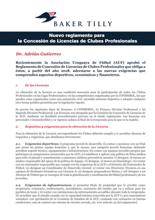 Nuevo reglamento para
la Concesión de Licencias de Clubes Profesionales
Recientemente la Asociación Uruguaya de Fútbol (AUF) aprobó el
Reglamento de Concesión de Licencias de Clubes Profesionales que obliga a
éstos, a partir del año 2018, adecuarse a las nuevas exigencias que
comprenden aspectos deportivos, económicos y financieros.
1. De las Licencias
La obtención de la licencia es una condición necesaria para la participación de todos los Clubes
Profesionales en las Ligas Profesionales y en las competiciones organizadas por la CONMEBOL, los que
pueden estar organizados como una asociación civil, sociedad anónima deportiva o adoptar cualquier
otra forma jurídica permitida por la legislación vigente.
Se prevén los siguientes tipos de licencias: i) CONMEBOL, ii) Primera División Profesional y iii)
Segunda División Profesional. Las licencias son otorgadas por la Comisión de Concesión de Licencias de
la AUF, mediante un detallado procedimiento previsto en el citado reglamento. Las licencias son
personales e intransferibles y su vigencia caduca al final de la temporada para la que se la expidió.
2. Requisitos y exigencias para la obtención de la Licencia
Para la obtención de la Licencia correspondiente los Clubes deberán cumplir y/o acreditar decenas de
requisitos y exigencias, que detallamos brevemente:
2.1. Exigencias deportivas: i) programa juvenil de desarrollo; ii) contar o asociarse con un Club
que posea un primer equipo femenino y, por lo menos, una categoría juvenil femenina, debiendo
acreditar soporte técnico, equipamiento e infraestructura; iii) contar con equipos juveniles propios que
participen en campeonatos reconocidos por la AUF; iv) establecer y aplicar una política de ficha médica
para todo el plantel y sometimiento a exámenes médicos preventivos anuales; v) designar, al menos un
médico responsable del apoyo de la política de dopaje; vi) designar, al menos un kinesiólogo; vii) contar
con un entrenador responsable que cumpla con las exigencias de la AUF y el Estatuto del Entrenador de
Fútbol; ix) designar un Coordinador de Desarrollo Juvenil; x) contar con Directores Técnicos en sus
equipos de divisiones formativas con Licencia A; xi) designar preparadores físicos, y xii) designar a un
Director de Fútbol que se encargue de toda la planificación y coordinación del fútbol profesional y de los
juveniles;
2.2. Exigencias de infraestructura: i) presentar título de propiedad que lo acredite como
propietario, cesionario, usufructuario, arrendatario, cesionario del estadio que va a utilizar para los
partidos de local, y ii) contar con instalaciones de entrenamiento accesibles durante toda la temporada;
iii) acreditar que el estadio cumpla con la capacidad mínima requerida por la AUF (1.500 espectadores
sentados), con aprobación de la Comisión de Estadios de la AUF, contando con vestuarios en buenas
condiciones, sala de control con sistema de circuito cerrado, etc. (ver artículo 42 del reglamento).
Dr. Adrián Gutierrez
 