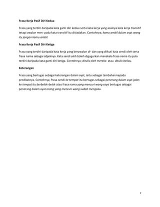 Frasa Kerja Pasif Diri Kedua
Frasa yang terdiri daripada kata ganti diri kedua serta kata kerja yang asalnya kata kerja transitif
tetapi awalan men- pada kata transitif itu ditiadakan. Contohnya; kamu ambil dalam ayat wang
itu jangan kamu ambil.
Frasa Kerja Pasif Diri Ketiga
Frasa yang terdiri daripada kata kerja yang berawalan di- dan yang diikuti kata sendi oleh serta
frasa nama sebagai objeknya. Kata sendi oleh boleh digugurkan manakala frasa nama itu pula
terdiri daripada kata ganti diri ketiga. Contohnya; ditulis oleh mereka atau ditulis beliau.
Keterangan
Frasa yang bertugas sebagai keterangan dalam ayat, iaitu sebagai tambahan kepada
predikatnya. Contohnya; frasa sendi ke tempat itu bertugas sebagai penerang dalam ayat jalan
ke tempat itu berbelok-belok atau frasa nama yang mencuri wang saya bertugas sebagai
penerang dalam ayat orang yang mencuri wang sudah mengaku.

3

 