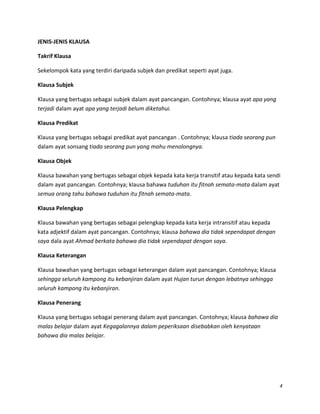 JENIS-JENIS KLAUSA
Takrif Klausa
Sekelompok kata yang terdiri daripada subjek dan predikat seperti ayat juga.
Klausa Subjek
Klausa yang bertugas sebagai subjek dalam ayat pancangan. Contohnya; klausa ayat apa yang
terjadi dalam ayat apa yang terjadi belum diketahui.
Klausa Predikat
Klausa yang bertugas sebagai predikat ayat pancangan . Contohnya; klausa tiada seorang pun
dalam ayat sonsang tiada seorang pun yang mahu menolongnya.
Klausa Objek
Klausa bawahan yang bertugas sebagai objek kepada kata kerja transitif atau kepada kata sendi
dalam ayat pancangan. Contohnya; klausa bahawa tuduhan itu fitnah semata-mata dalam ayat
semua orang tahu bahawa tuduhan itu fitnah semata-mata.
Klausa Pelengkap
Klausa bawahan yang bertugas sebagai pelengkap kepada kata kerja intransitif atau kepada
kata adjektif dalam ayat pancangan. Contohnya; klausa bahawa dia tidak sependapat dengan
saya dala ayat Ahmad berkata bahawa dia tidak sependapat dengan saya.
Klausa Keterangan
Klausa bawahan yang bertugas sebagai keterangan dalam ayat pancangan. Contohnya; klausa
sehingga seluruh kampong itu kebanjiran dalam ayat Hujan turun dengan lebatnya sehingga
seluruh kampong itu kebanjiran.
Klausa Penerang
Klausa yang bertugas sebagai penerang dalam ayat pancangan. Contohnya; klausa bahawa dia
malas belajar dalam ayat Kegagalannya dalam peperiksaan disebabkan oleh kenyataan
bahawa dia malas belajar.

4

 