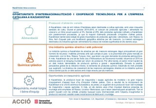 Kazakhstan| Nota econòmica 7
Estratègia i Intel·ligència Competitiva
OPORTUNITATS D’INTERNACIONALITZACIÓ I COOPERACIÓ TECNOLÒGICA PER A L’EMPRESA
CATALANA A KAZAKHSTAN
Font: Invest in Kazakhstan. U.S. Department of Commerce’s International Trade Administration.
Alimentació
Producció d’aliments variada
A Kazakhstan, més de vint milions d’hectàrees estan destinades a cultius agrícoles, amb unes cinquanta
varietats de cultiu. Durant el període 2010-2015, el consum de productes agrícoles i alimentaris ha
crescut a un ritme anual superior al 5%. Només el 25% dels productes agrícoles cultivats a Kazakhstan
són posteriorment processats, ja que la majoria d’aliments processats s’importen d’altres països.
Kazakhstan també està rodejat de grans importadors de productes agrícoles i alimentaris, com Rússia i la
Xina, fent d’aquest país una localització geogràfica atractiva per als inversors. La inversió estrangera
destinada a la industria agrícola i alimentaria ha crescut de manera significativa en els darrers anys.
Química i plàstics
Una indústria química atractiva i amb potencial
La indústria química a Kazakhstan és atractiva per als inversors estrangers degut principalment al gran
nombre de recursos i matèries primeres amb què compta el país i a la proximitat amb grans mercats en
creixement, com la Xina, Rússia, Turquia i Iran, que tenen una gran demanda de productes petroquímics.
A més, Kazakhstan és una de les fonts clau d’hidrocarburs de l’economia mundial, situant-se el 2015 en
setzena posició al rànquing mundial per volum de producció. Per altra banda, el sector miner kazakh és
un dels motors demandants de producció química a granel i especialitzada. Donada la positiva
perspectiva global de la indústria minera, la demanda de productes químics industrials és molt probable
que augmenti. La dinàmica de creixement de les inversions estrangeres directes en la indústria química
indica també que és un dels sectors amb major atractiu per als inversors.
Maquinària, metal·lúrgia
i béns d'equip
Oportunitats en maquinària agrícola
A Kazakhstan, la producció local de maquinària i equips agrícoles és modesta i la gran majoria
d’equipament d’aquest tipus s’ha d’importar d’altres països. Com a resultat de la incorporació de
Kazakhstan a la UnióEconòmica Euroasiàtica, es preveu un augment de la producció local i del muntatge
de maquinària i equips agrícoles. A més, en els darrers anys s’han impulsat diversos projectes de
muntatge amb empreses de Rússia, Ucraïna i Bielorússia, que s’estan desenvolupant actualment. Tant el
govern kazakh com les entitats privades busquen socis internacionals amb l’objectiu d’augmentar la
producció nacional i establir noves instal·lacions de fabricació i muntatge.
 