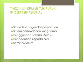 TINDAKAN KPM UNTUK PUPUK
INTEGRASINASIONAL



 Sekolah sebagai alat perpaduan
 Sistem persekolahan yang sama
 Penggunaan Bahasa Melayu
 Pendedahan kepada nilai
 Seminar/forum
 
