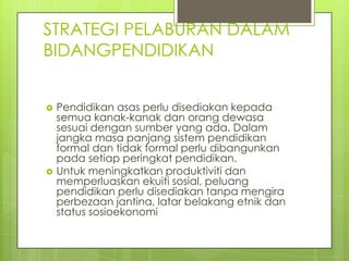 STRATEGI PELABURAN DALAM
BIDANGPENDIDIKAN


   Pendidikan asas perlu disediakan kepada
    semua kanak-kanak dan orang dewasa
    sesuai dengan sumber yang ada. Dalam
    jangka masa panjang sistem pendidikan
    formal dan tidak formal perlu dibangunkan
    pada setiap peringkat pendidikan.
   Untuk meningkatkan produktiviti dan
    memperluaskan ekuiti sosial, peluang
    pendidikan perlu disediakan tanpa mengira
    perbezaan jantina, latar belakang etnik dan
    status sosioekonomi
 