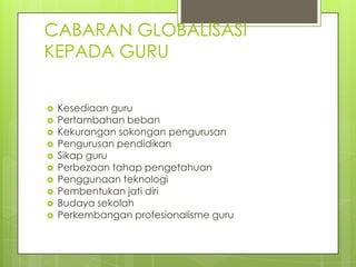 CABARAN GLOBALISASI
KEPADA GURU


   Kesediaan guru
   Pertambahan beban
   Kekurangan sokongan pengurusan
   Pengurusan pendidikan
   Sikap guru
   Perbezaan tahap pengetahuan
   Penggunaan teknologi
   Pembentukan jati diri
   Budaya sekolah
   Perkembangan profesionalisme guru
 