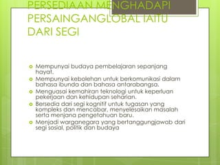 PERSEDIAAN MENGHADAPI
PERSAINGANGLOBAL IAITU
DARI SEGI

   Mempunyai budaya pembelajaran sepanjang
    hayat.
   Mempunyai kebolehan untuk berkomunikasi dalam
    bahasa ibunda dan bahasa antarabangsa.
   Menguasai kemahiran teknologi untuk keperluan
    pekerjaan dan kehidupan seharian.
   Bersedia dari segi kognitif untuk tugasan yang
    kompleks dan mencabar, menyelesaikan masalah
    serta menjana pengetahuan baru.
   Menjadi warganegara yang bertanggungjawab dari
    segi sosial, politik dan budaya
 