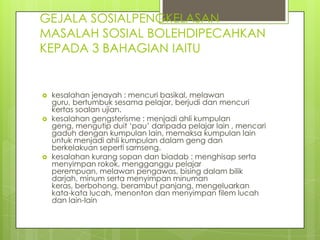 GEJALA SOSIALPENGKELASAN
MASALAH SOSIAL BOLEHDIPECAHKAN
KEPADA 3 BAHAGIAN IAITU


   kesalahan jenayah : mencuri basikal, melawan
    guru, bertumbuk sesama pelajar, berjudi dan mencuri
    kertas soalan ujian.
   kesalahan gengsterisme : menjadi ahli kumpulan
    geng, mengutip duit ‘pau’ daripada pelajar lain , mencari
    gaduh dengan kumpulan lain, memaksa kumpulan lain
    untuk menjadi ahli kumpulan dalam geng dan
    berkelakuan seperti samseng.
   kesalahan kurang sopan dan biadab : menghisap serta
    menyimpan rokok, mengganggu pelajar
    perempuan, melawan pengawas, bising dalam bilik
    darjah, minum serta menyimpan minuman
    keras, berbohong, berambut panjang, mengeluarkan
    kata-kata lucah, menonton dan menyimpan filem lucah
    dan lain-lain
 