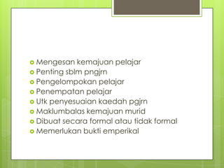 Mengesan   kemajuan pelajar
 Penting sblm pngjrn
 Pengelompokan pelajar
 Penempatan pelajar
 Utk penyesuaian kaedah pgjrn
 Maklumbalas kemajuan murid
 Dibuat secara formal atau tidak formal
 Memerlukan bukti emperikal
 