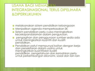 USAHA BAGI MEMASTIKN
INTEGRASINASIONAL TERUS DIPELIHARA
&DIPERKUKUHKN

   melaksanakan sistem pendidikan kebangsaan
   Menjadikan agenda memperkasakan SK
   Sistem pendidikan perlu cuba meningkatkan
    kecekapandalaman dalam pengurusan.
    pengagihan dan penggunaan sumber sedia ada
    untuk meningkatkan kuantiti dan kualiti
    pendidikan.
   Pendidikan patut mempunyai kaitan dengan kerja
    dan persekitaran dalam usaha untuk
    meningkatkan kuantitidan kualiti
    pendidikan, pengetahuan dan kemahiran perlu
    untuk perkembangan ekonomi, sosial dan lain-lain
 