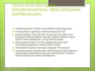 USAHA BAGI MEMASTIKN
INTEGRASINASIONAL TERUS DIPELIHARA
&DIPERKUKUHKN


   melaksanakan sistem pendidikan kebangsaan
   menjadikan agenda memperkasakan SK
   menerapkan nilai jati diri, budi bahasa dan seni
    budaya dilaksanakan secara sisipan dalam tajuk-
    tajuk mata pelajaran yang bersesuaian.
   memperkenalkan mata pelajaran Sivik dan
    Kewarganegaraan pada tahun 2003
   memperkenalkan Konsep Sekolah Wawasan
   melaksanakan beberapa aktiviti bagi menerapkan
    semangat patriotisme secara berterusan melalui
    aktiviti kurikulum dan kokurikulum
 