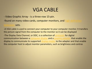 - Video Graphic Array - is a three-row 15-pin.
-found on many video cards, computer monitors, and high definition
television sets.
-A VGA cable is used to connect your computer to your computer monitor. It transfers
the picture signal from the computer to the monitor so it can be displayed
-The Display Data Channel, or DDC, is a collection of protocols for digital
communication between a computer display and a graphics adapter that enable the
display to communicate its supported display modes to the adapter and that enable
the computer host to adjust monitor parameters, such as brightness and contras
VGA CABLE
 
