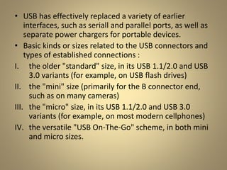 • USB has effectively replaced a variety of earlier
interfaces, such as seriall and parallel ports, as well as
separate power chargers for portable devices.
• Basic kinds or sizes related to the USB connectors and
types of established connections :
I. the older "standard" size, in its USB 1.1/2.0 and USB
3.0 variants (for example, on USB flash drives)
II. the "mini" size (primarily for the B connector end,
such as on many cameras)
III. the "micro" size, in its USB 1.1/2.0 and USB 3.0
variants (for example, on most modern cellphones)
IV. the versatile "USB On-The-Go" scheme, in both mini
and micro sizes.
 