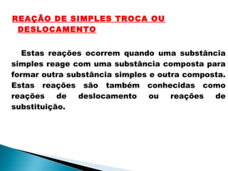 REAÇÃO DE SIMPLES TROCA OU
DESLOCAMENTO
Estas reações ocorrem quando uma substância
simples reage com uma substância composta para
formar outra substância simples e outra composta.
Estas reações são também conhecidas como
reações de deslocamento ou reações de
substituição.
 