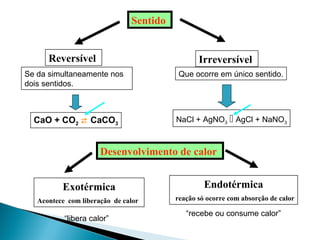 Desenvolvimento de calor
Exotérmica
Acontece com liberação de calor
Endotérmica
reação só ocorre com absorção de calor
Sentido
Reversível Irreversível
Se da simultaneamente nos
dois sentidos.
Que ocorre em único sentido.
CaO + CO2  CaCO3
NaCl + AgNO3  AgCl + NaNO3
“libera calor”
“recebe ou consume calor”
 